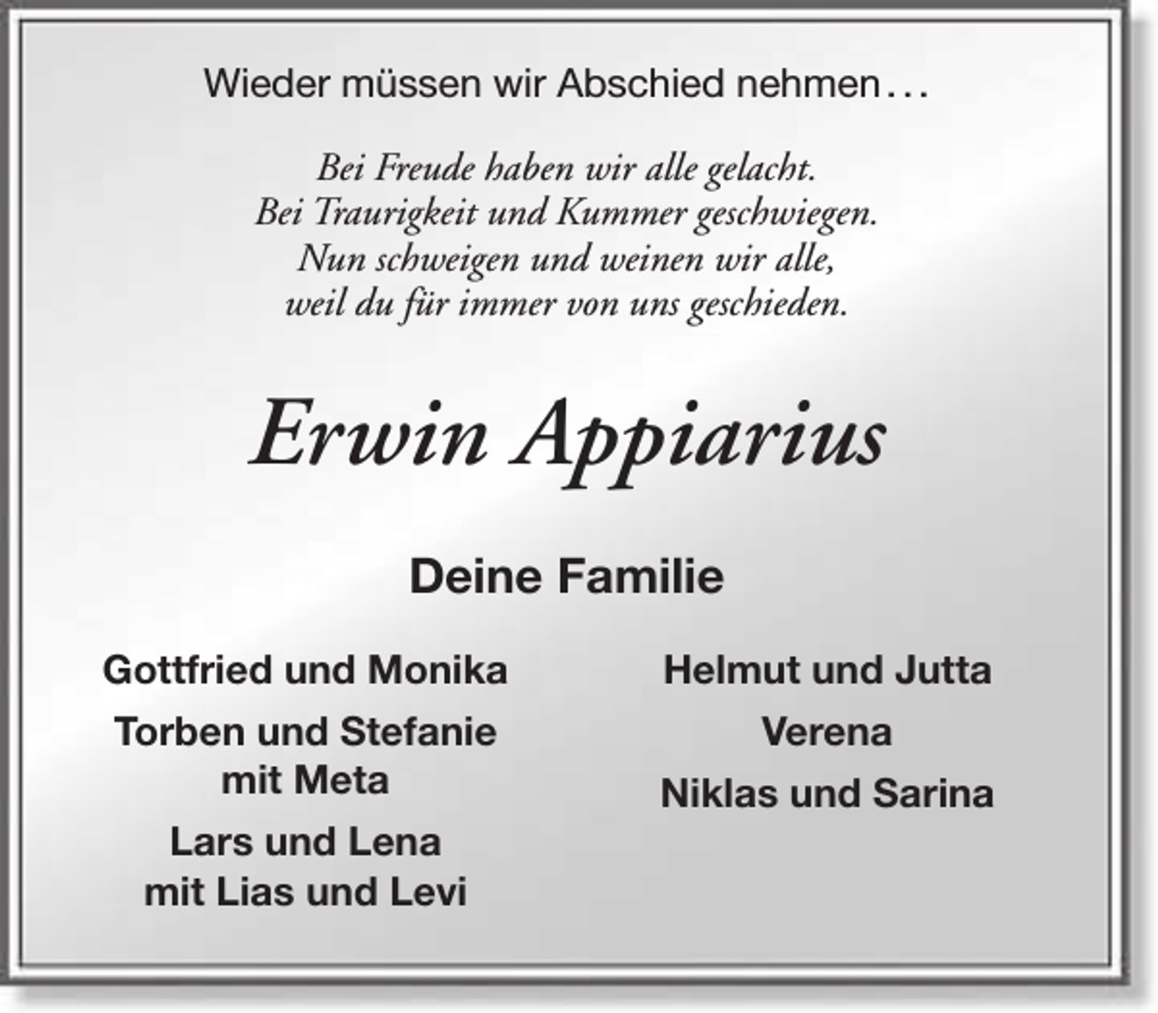 <p>Wieder müssen wir Abschied nehmen . . .<br />Bei Freude haben wir alle gelacht.<br />Bei Traurigkeit und Kummer geschwiegen.<br />Nun schweigen und weinen wir alle,<br />weil du für immer von uns geschieden.</p><p>Erwin Appiarius<br />Deine Familie<br />Gottfried und Monika</p><p>Helmut und Jutta</p><p>Torben und Stefanie<br />mit Meta</p><p>Verena</p><p>Lars und Lena<br />mit Lias und Levi</p><p>Niklas und Sarina</p>