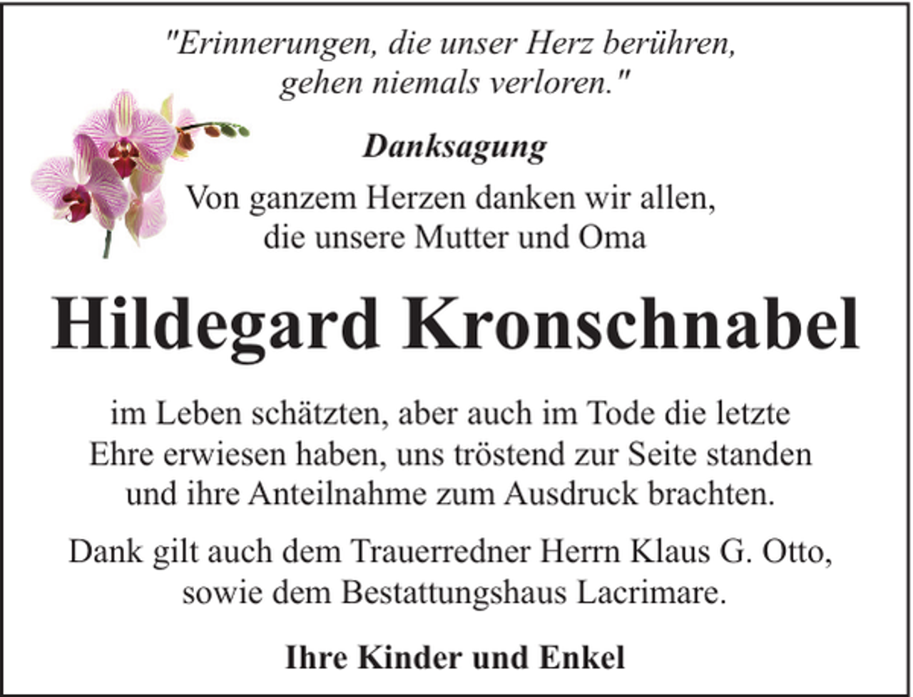 <p>"Erinnerungen, die unser Herz berühren,<br />gehen niemals verloren."<br />Danksagung<br />Von ganzem Herzen danken wir allen,<br />die unsere Mutter und Oma</p><p>Hildegard Kronschnabel<br />im Leben schätzten, aber auch im Tode die letzte<br />Ehre erwiesen haben, uns tröstend zur Seite standen<br />und ihre Anteilnahme zum Ausdruck brachten.<br />Dank gilt auch dem Trauerredner Herrn Klaus G. Otto,<br />sowie dem Bestattungshaus Lacrimare.<br />Ihre Kinder und Enkel</p>