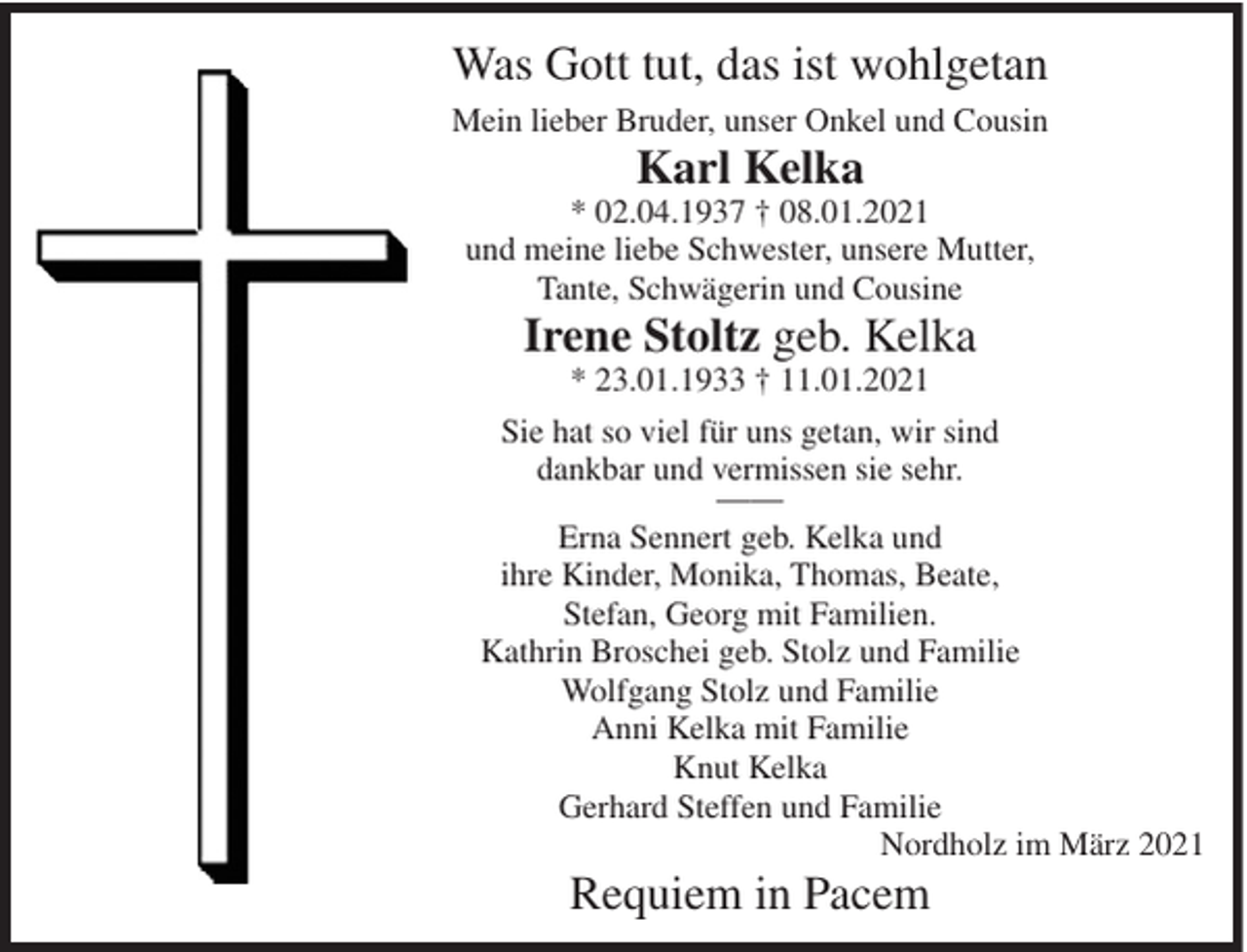 <p>Was Gott tut, das ist wohlgetan<br />Mein lieber Bruder, unser Onkel und Cousin</p><p>Karl Kelka</p><p>* 02.04.1937 † 08.01.2021<br />und meine liebe Schwester, unsere Mutter,<br />Tante, Schwägerin und Cousine</p><p>Irene Stoltz geb. Kelka<br />* 23.01.1933 † 11.01.2021</p><p>Sie hat so viel für uns getan, wir sind<br />dankbar und vermissen sie sehr.<br />——<br />Erna Sennert geb. Kelka und<br />ihre Kinder, Monika, Thomas, Beate,<br />Stefan, Georg mit Familien.<br />Kathrin Broschei geb. Stolz und Familie<br />Wolfgang Stolz und Familie<br />Anni Kelka mit Familie<br />Knut Kelka<br />Gerhard Steffen und Familie<br />Nordholz im März 2021</p><p>Requiem in Pacem</p>
