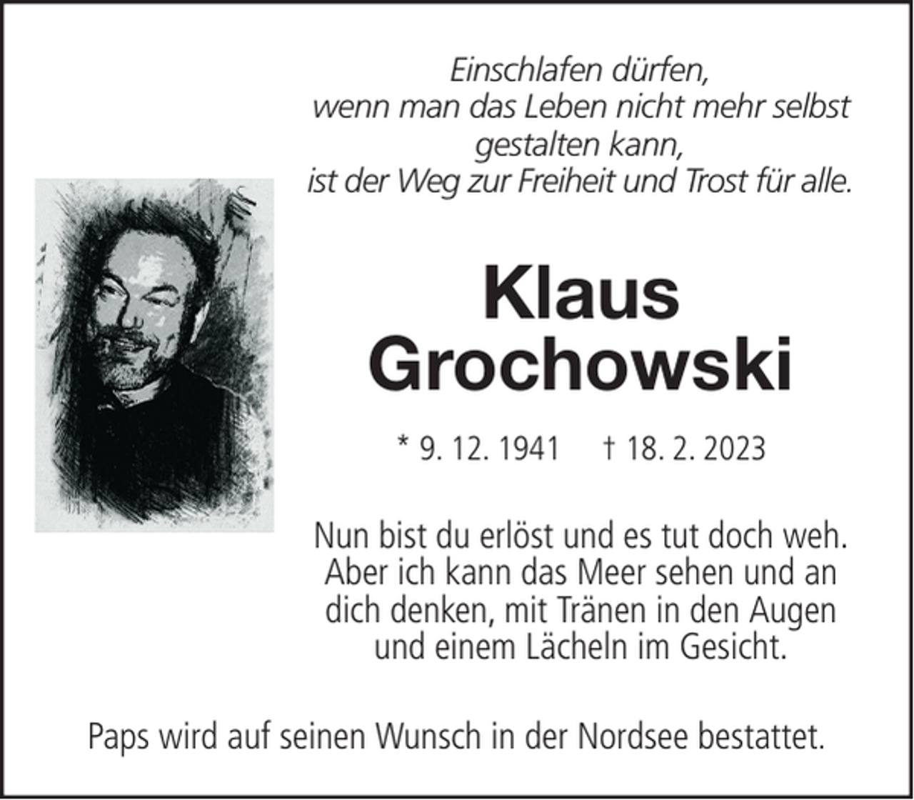 <p>Einschlafen dürfen,<br />wenn man das Leben nicht mehr selbst<br />gestalten kann,<br />ist der Weg zur Freiheit und Trost für alle.</p><p>Klaus<br />Grochowski<br />* 9. 12. 1941</p><p>† 18. 2. 2023</p><p>Nun bist du erlöst und es tut doch weh.<br />Aber ich kann das Meer sehen und an<br />dich denken, mit Tränen in den Augen<br />und einem Lächeln im Gesicht.<br />Paps wird auf seinen Wunsch in der Nordsee bestattet.</p>