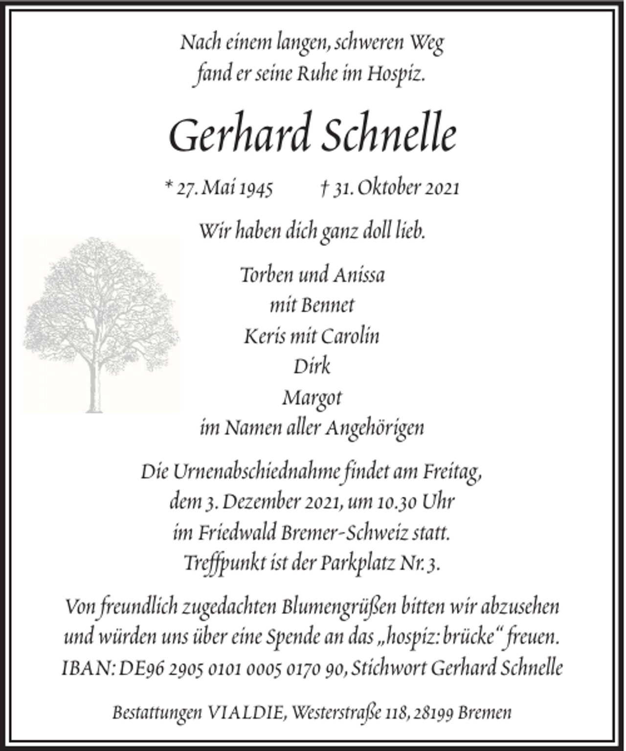 <p>Nach einem langen, schweren Weg<br />fand er seine Ruhe im Hospiz.</p><p>Gerhard Schnelle<br />* 27. Mai 1945</p><p>† 31. Oktober 2021</p><p>Wir haben dich ganz doll lieb.<br />Torben und Anissa<br />mit Bennet<br />Keris mit Carolin<br />Dirk<br />Margot<br />im Namen aller Angehörigen<br />Die Urnenabschiednahme findet am Freitag,<br />dem 3. Dezember 2021, um 10.30 Uhr<br />im Friedwald Bremer-Schweiz statt.<br />Treffpunkt ist der Parkplatz Nr. 3.<br />Von freundlich zugedachten Blumengrüßen bitten wir abzusehen<br />und würden uns über eine Spende an das „hospiz: brücke“ freuen.<br />IBAN: DE96 2905 0101 0005 0170 90, Stichwort Gerhard Schnelle<br />Bestattungen VIALDIE, Westerstraße 118, 28199 Bremen</p>