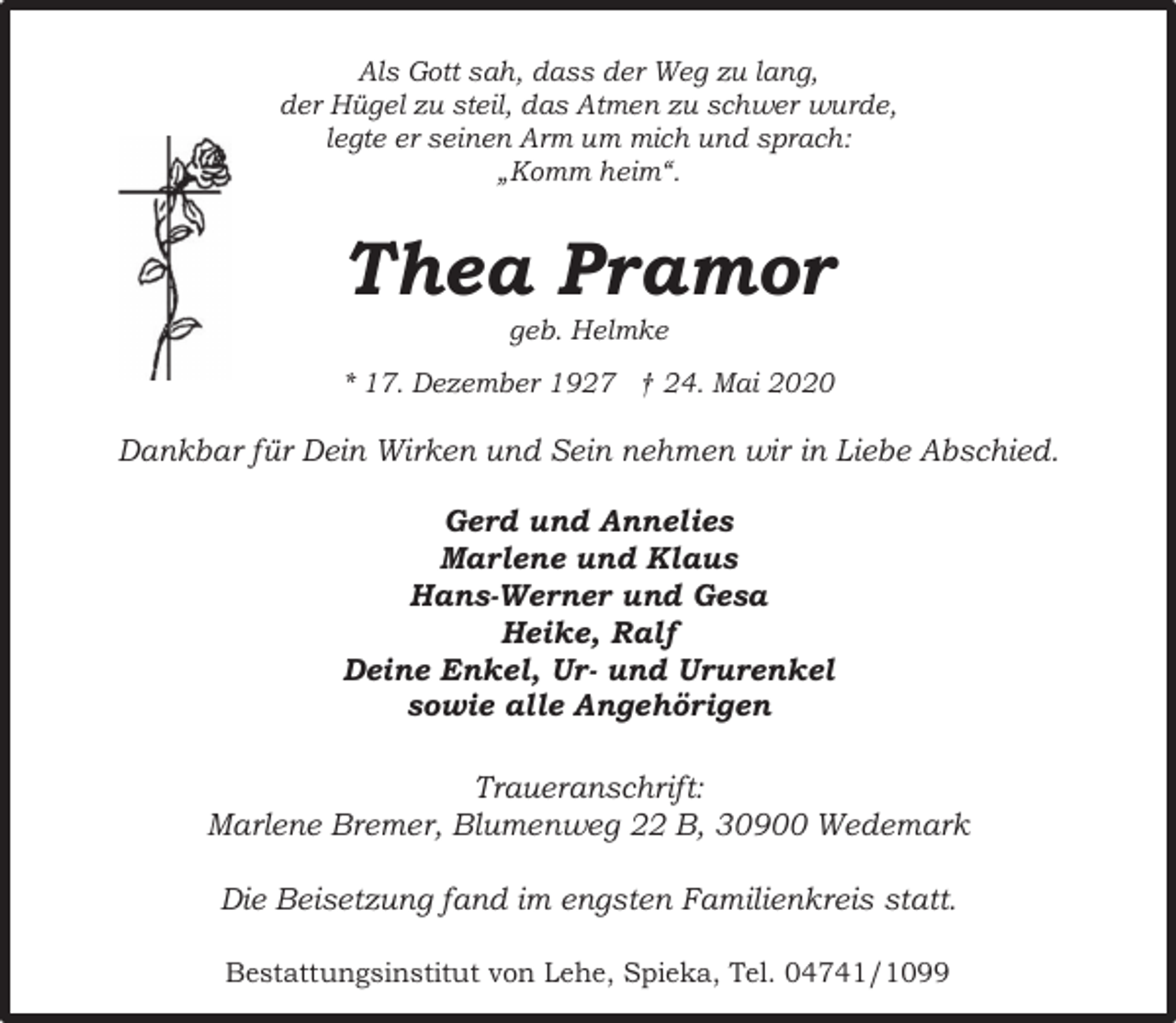 <p>Als Gott sah, dass der Weg zu lang,<br />der Hügel zu steil, das Atmen zu schwer wurde,<br />legte er seinen Arm um mich und sprach:<br />„Komm heim“.</p><p>Thea Pramor<br />geb. Helmke</p><p>* 17. Dezember 1927 † 24. Mai 2020</p><p>Dankbar für Dein Wirken und Sein nehmen wir in Liebe Abschied.<br />Gerd und Annelies<br />Marlene und Klaus<br />Hans-Werner und Gesa<br />Heike, Ralf<br />Deine Enkel, Ur- und Ururenkel<br />sowie alle Angehörigen<br />Traueranschrift:<br />Marlene Bremer, Blumenweg 22 B, 30900 Wedemark<br />Die Beisetzung fand im engsten Familienkreis statt.<br />Bestattungsinstitut von Lehe, Spieka, Tel. 04741/1099</p>