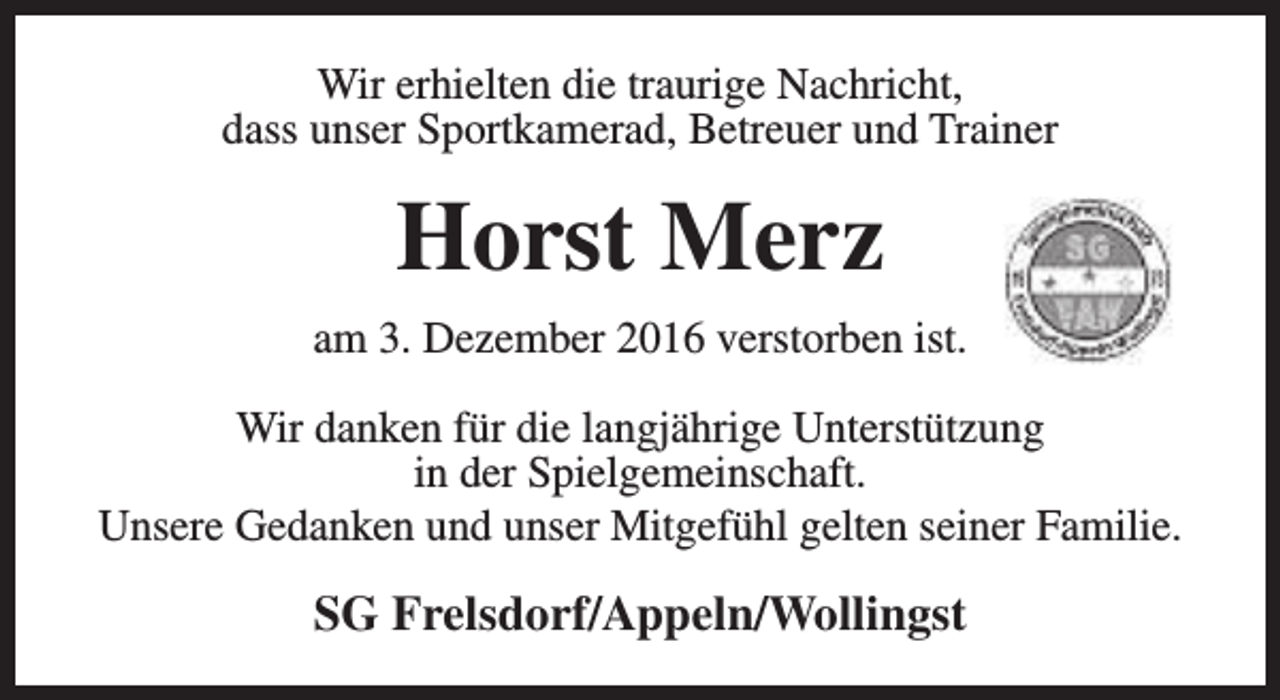 <p>Wir erhielten die traurige Nachricht,<br />dass unser Sportkamerad, Betreuer und Trainer</p><p>Horst Merz<br />am 3. Dezember 2016 verstorben ist.<br />Wir danken für die langjährige Unterstützung<br />in der Spielgemeinschaft.<br />Unsere Gedanken und unser Mitgefühl gelten seiner Familie.</p><p>SG Frelsdorf/Appeln/Wollingst</p>