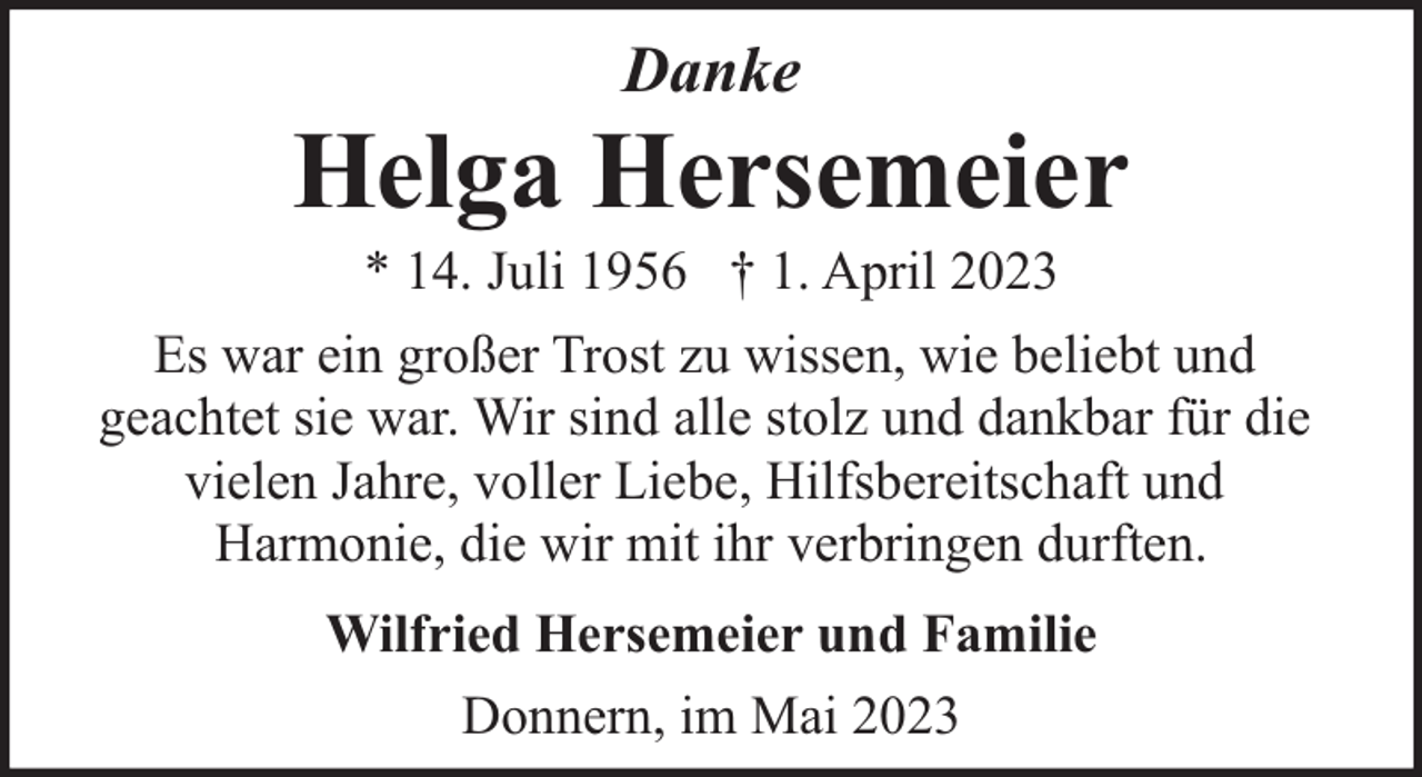 <p>Danke</p><p>Helga Hersemeier<br />* 14. Juli 1956 † 1. April 2023</p><p>Es war ein großer Trost zu wissen, wie beliebt und<br />geachtet sie war. Wir sind alle stolz und dankbar für die<br />vielen Jahre, voller Liebe, Hilfsbereitschaft und<br />Harmonie, die wir mit ihr verbringen durften.<br />Wilfried Hersemeier und Familie<br />Donnern, im Mai 2023</p>