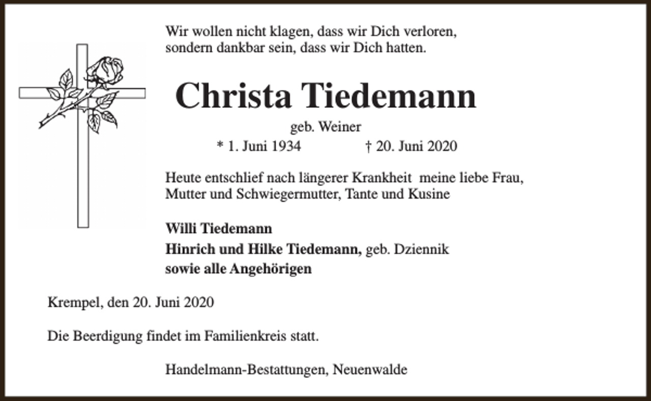 <p>Wir wollen nicht klagen, dass wir Dich verloren,<br />sondern dankbar sein, dass wir Dich hatten.</p><p>Christa Tiedemann<br />geb. Weiner<br />* 1. Juni 1934<br />† 20. Juni 2020</p><p>Heute entschlief nach längerer Krankheit meine liebe Frau,<br />Mutter und Schwiegermutter, Tante und Kusine<br />Willi Tiedemann<br />Hinrich und Hilke Tiedemann, geb. Dziennik<br />sowie alle Angehörigen<br />Krempel, den 20. Juni 2020<br />Die Beerdigung findet im Familienkreis statt.<br />Handelmann-Bestattungen, Neuenwalde</p>