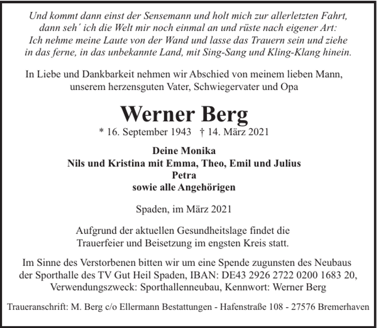 <p>Und kommt dann einst der Sensemann und holt mich zur allerletzten Fahrt,<br />dann seh´ ich die Welt mir noch einmal an und rüste nach eigener Art:<br />Ich nehme meine Laute von der Wand und lasse das Trauern sein und ziehe<br />in das ferne, in das unbekannte Land, mit Sing-Sang und Kling-Klang hinein.<br />In Liebe und Dankbarkeit nehmen wir Abschied von meinem lieben Mann,<br />unserem herzensguten Vater, Schwiegervater und Opa</p><p>Werner Berg</p><p>* 16. September 1943 † 14. März 2021<br />Deine Monika<br />Nils und Kristina mit Emma, Theo, Emil und Julius<br />Petra<br />sowie alle Angehörigen<br />Spaden, im März 2021<br />Aufgrund der aktuellen Gesundheitslage findet die<br />Trauerfeier und Beisetzung im engsten Kreis statt.<br />Im Sinne des Verstorbenen bitten wir um eine Spende zugunsten des Neubaus<br />der Sporthalle des TV Gut Heil Spaden, IBAN: DE43 2926 2722 0200 1683 20,<br />Verwendungszweck: Sporthallenneubau, Kennwort: Werner Berg<br />Traueranschrift: M. Berg c/o Ellermann Bestattungen - Hafenstraße 108 - 27576 Bremerhaven</p>