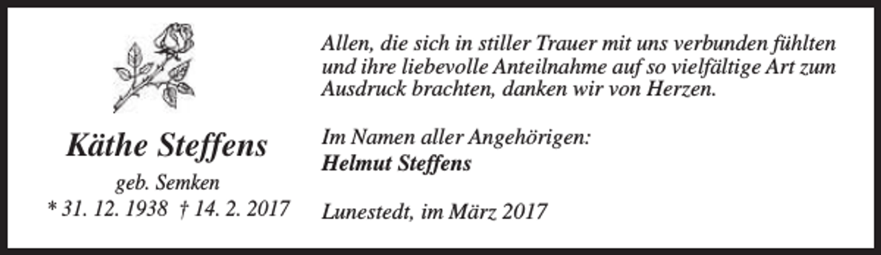 <p>Allen, die sich in stiller Trauer mit uns verbunden fühlten<br />und ihre liebevolle Anteilnahme auf so vielfältige Art zum<br />Ausdruck brachten, danken wir von Herzen.</p><p>Käthe Steffens<br />geb. Semken<br />* 31. 12. 1938 † 14. 2. 2017</p><p>Im Namen aller Angehörigen:<br />Helmut Steffens<br />Lunestedt, im März 2017</p>