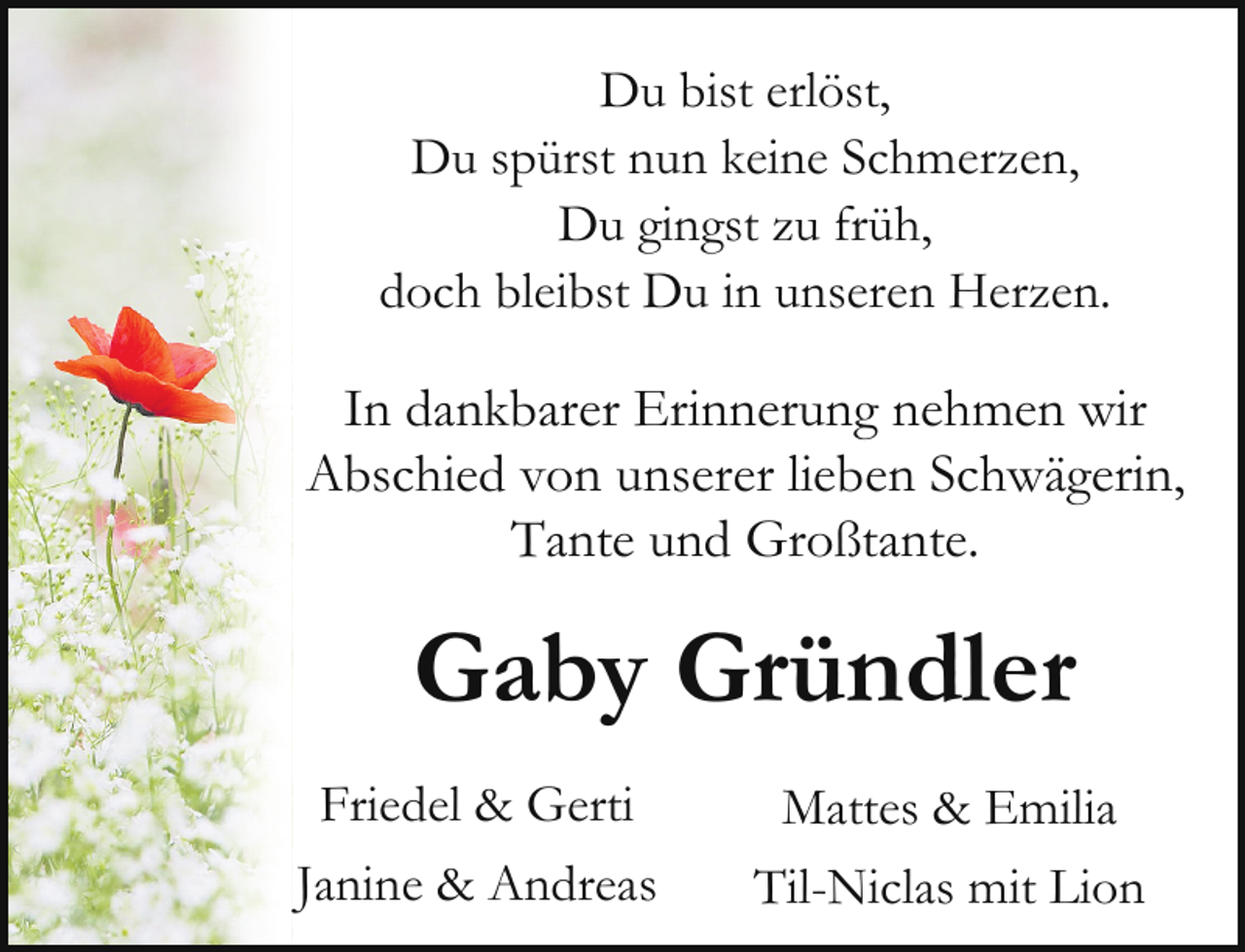 <p>Du bist erlöst,<br />Du spürst nun keine Schmerzen,<br />Du gingst zu früh,<br />doch bleibst Du in unseren Herzen.</p><p>In dankbarer Erinnerung nehmen wir<br />Abschied von unserer lieben Schwägerin,<br />Tante und Großtante.</p><p>Gaby Gründler<br />Friedel &amp; Gerti<br />Janine &amp; Andreas</p><p>Mattes &amp; Emilia<br />Til-Niclas mit Lion</p>