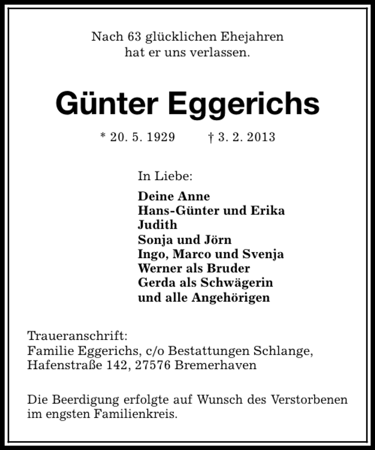 <p>Nach 63 glücklichen Ehejahren<br />hat er uns verlassen.</p><p>Günter Eggerichs<br />* 20. 5. 1929</p><p>† 3. 2. 2013</p><p>In Liebe:<br />Deine Anne<br />Hans-Günter und Erika<br />Judith<br />Sonja und Jörn<br />Ingo, Marco und Svenja<br />Werner als Bruder<br />Gerda als Schwägerin<br />und alle Angehörigen<br />Traueranschrift:<br />Familie Eggerichs, c/o Bestattungen Schlange,<br />Hafenstraße 142, 27576 Bremerhaven<br />Die Beerdigung erfolgte auf Wunsch des Verstorbenen<br />im engsten Familienkreis.</p>