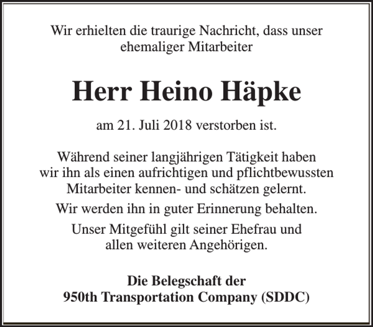 <p>Wir erhielten die traurige Nachricht, dass unser<br />ehemaliger Mitarbeiter</p><p>Herr Heino Häpke<br />am 21. Juli 2018 verstorben ist.<br />Während seiner langjährigen Tätigkeit haben<br />wir ihn als einen aufrichtigen und pflichtbewussten<br />Mitarbeiter kennen- und schätzen gelernt.<br />Wir werden ihn in guter Erinnerung behalten.<br />Unser Mitgefühl gilt seiner Ehefrau und<br />allen weiteren Angehörigen.<br />Die Belegschaft der<br />950th Transportation Company (SDDC)</p>