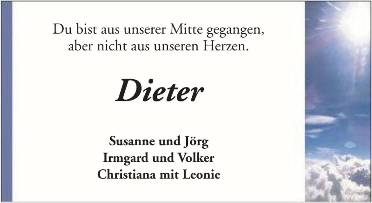 <p>Du bist aus unserer Mitte gegangen,<br />aber nicht aus unseren Herzen.</p><p>Dieter<br />Susanne und Jörg<br />Irmgard und Volker<br />Christiana mit Leonie</p>