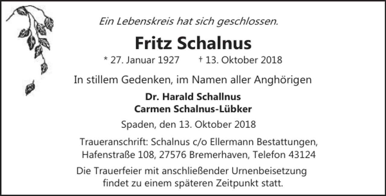 <p>Ein Lebenskreis hat sich geschlossen.</p><p>Fritz Schalnus</p><p>* 27. Januar 1927</p><p>† 13. Oktober 2018</p><p>In stillem Gedenken, im Namen aller Anghörigen<br />Dr. Harald Schallnus<br />Carmen Schalnus-Lübker<br />Spaden, den 13. Oktober 2018</p><p>Traueranschrift: Schalnus c/o Ellermann Bestattungen,<br />Hafenstraße 108, 27576 Bremerhaven, Telefon 43124<br />Die Trauerfeier mit anschließender Urnenbeisetzung<br />findet zu einem späteren Zeitpunkt statt.</p>