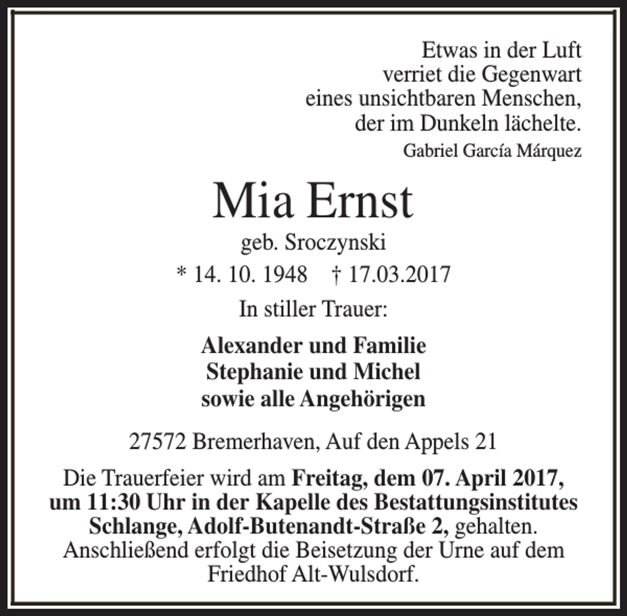 <p>Etwas in der Luft<br />verriet die Gegenwart<br />eines unsichtbaren Menschen,<br />der im Dunkeln lächelte.<br />Gabriel García Márquez</p><p>Mia Ernst</p><p>geb. Sroczynski<br />* 14. 10. 1948 † 17.03.2017<br />In stiller Trauer:<br />Alexander und Familie<br />Stephanie und Michel<br />sowie alle Angehörigen<br />27572 Bremerhaven, Auf den Appels 21<br />Die Trauerfeier wird am Freitag, dem 07. April 2017,<br />um 11:30 Uhr in der Kapelle des Bestattungsinstitutes<br />Schlange, Adolf-Butenandt-Straße 2, gehalten.<br />Anschließend erfolgt die Beisetzung der Urne auf dem<br />Friedhof Alt-Wulsdorf.</p>