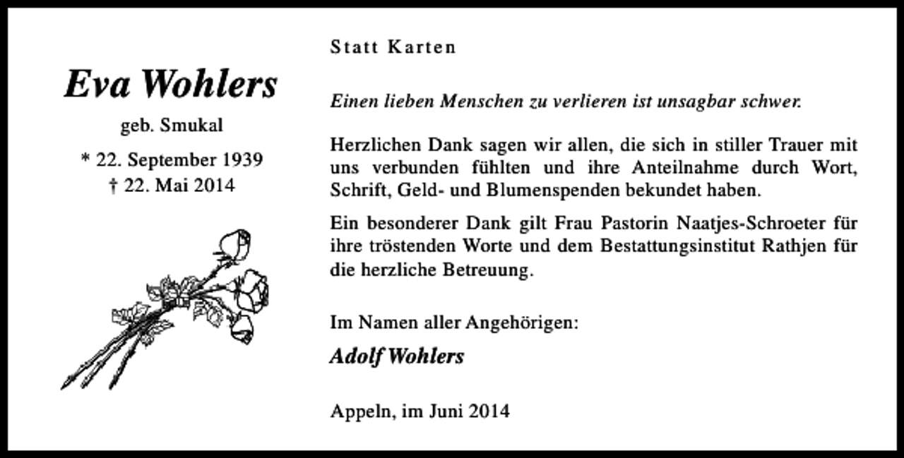 <p>Eva Wohlers<br />geb. Smukal</p><p>* 22. September 1939<br />† 22. Mai 2014</p><p>Statt Karten<br />Einen lieben Menschen zu verlieren ist unsagbar schwer.<br />Herzlichen Dank sagen wir allen, die sich in stiller Trauer mit<br />uns verbunden fühlten und ihre Anteilnahme durch Wort,<br />Schrift, Geld- und Blumenspenden bekundet haben.<br />Ein besonderer Dank gilt Frau Pastorin Naatjes-Schroeter für<br />ihre tröstenden Worte und dem Bestattungsinstitut Rathjen für<br />die herzliche Betreuung.<br />Im Namen aller Angehörigen:</p><p>Adolf Wohlers<br />Appeln, im Juni 2014</p>
