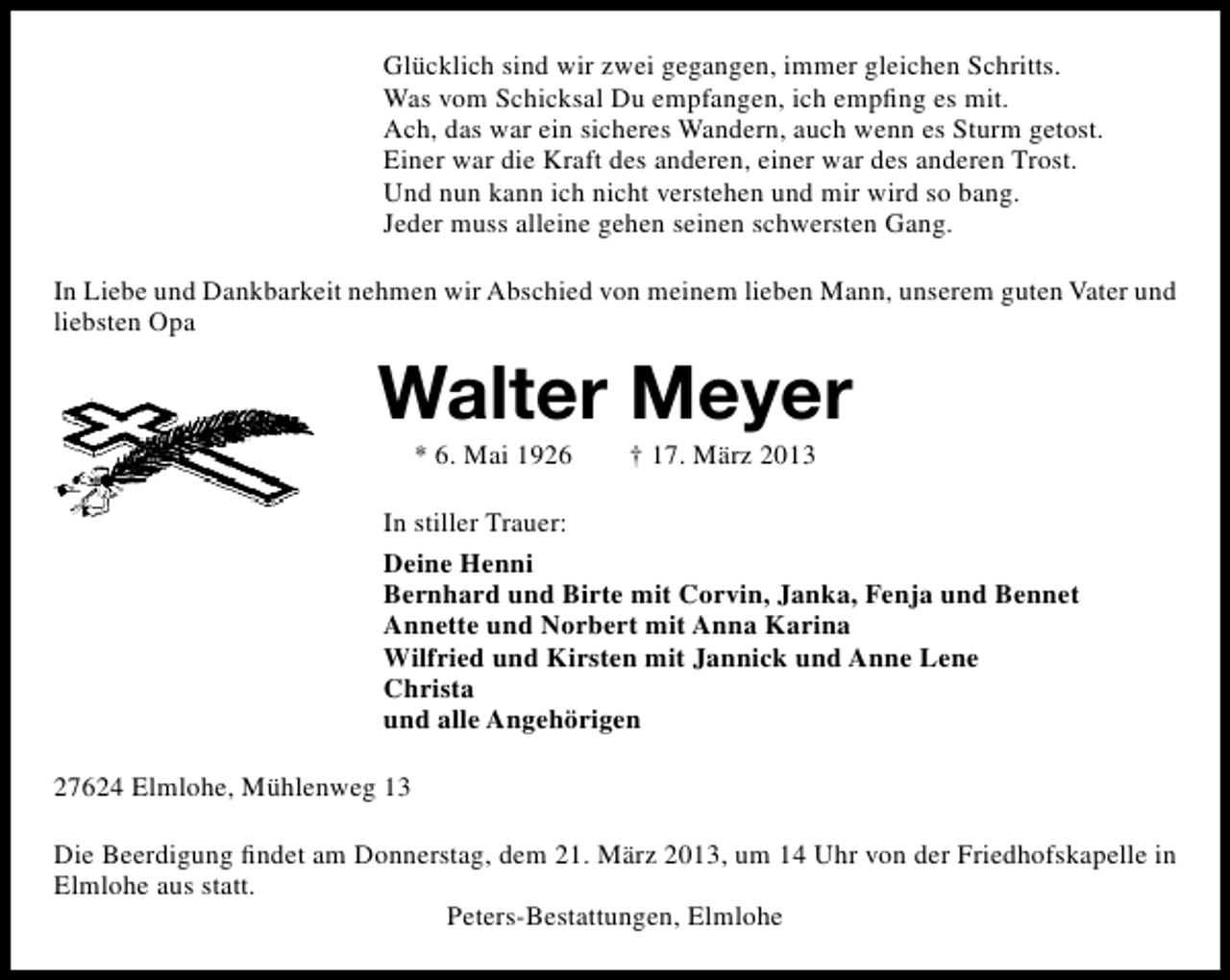 <p>Glücklich sind wir zwei gegangen, immer gleichen Schritts.<br />Was vom Schicksal Du empfangen, ich empﬁng es mit.<br />Ach, das war ein sicheres Wandern, auch wenn es Sturm getost.<br />Einer war die Kraft des anderen, einer war des anderen Trost.<br />Und nun kann ich nicht verstehen und mir wird so bang.<br />Jeder muss alleine gehen seinen schwersten Gang.<br />In Liebe und Dankbarkeit nehmen wir Abschied von meinem lieben Mann, unserem guten Vater und<br />liebsten Opa</p><p>Walter Meyer<br />* 6. Mai 1926</p><p>† 17. März 2013</p><p>In stiller Trauer:<br />Deine Henni<br />Bernhard und Birte mit Corvin, Janka, Fenja und Bennet<br />Annette und Norbert mit Anna Karina<br />Wilfried und Kirsten mit Jannick und Anne Lene<br />Christa<br />und alle Angehörigen<br />27624 Elmlohe, Mühlenweg 13<br />Die Beerdigung ﬁndet am Donnerstag, dem 21. März 2013, um 14 Uhr von der Friedhofskapelle in<br />Elmlohe aus statt.<br />Peters-Bestattungen, Elmlohe</p>