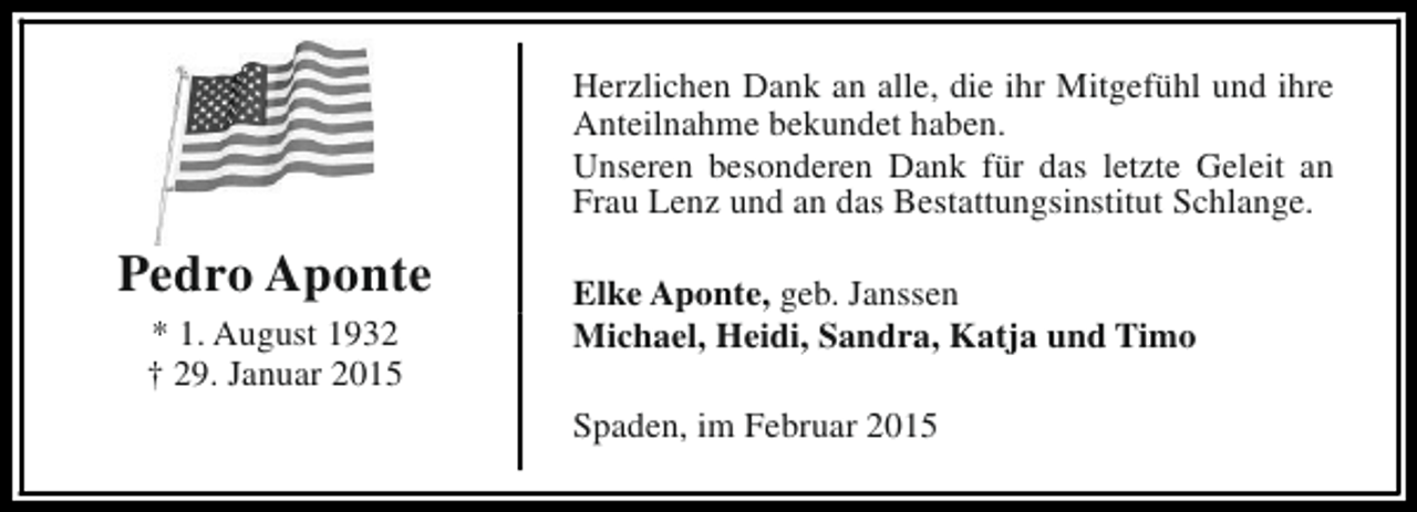 <p>Herzlichen Dank an alle, die ihr Mitgefühl und ihre<br />Anteilnahme bekundet haben.<br />Unseren besonderen Dank für das letzte Geleit an<br />Frau Lenz und an das Bestattungsinstitut Schlange.</p><p>Pedro Aponte<br />* 1. August 1932<br />† 29. Januar 2015</p><p>Elke Aponte, geb. Janssen<br />Michael, Heidi, Sandra, Katja und Timo<br />Spaden, im Februar 2015</p>