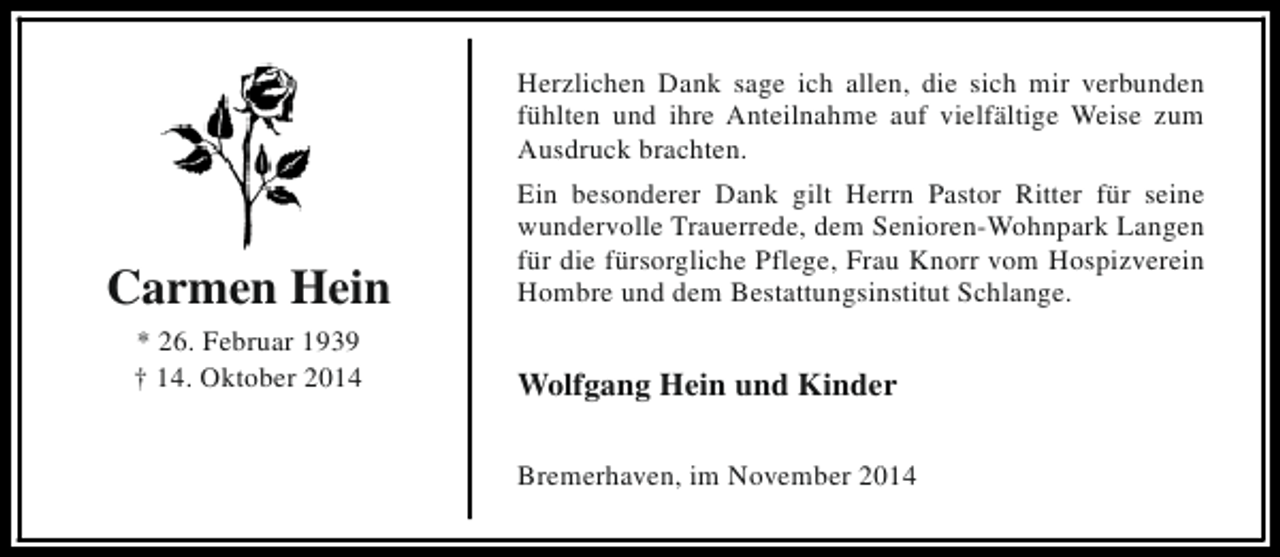 <p>Herzlichen Dank sage ich allen, die sich mir verbunden<br />fühlten und ihre Anteilnahme auf vielfältige Weise zum<br />Ausdruck brachten.</p><p>Carmen Hein<br />* 26. Februar 1939<br />† 14. Oktober 2014</p><p>Ein besonderer Dank gilt Herrn Pastor Ritter für seine<br />wundervolle Trauerrede, dem Senioren-Wohnpark Langen<br />für die fürsorgliche Pflege, Frau Knorr vom Hospizverein<br />Hombre und dem Bestattungsinstitut Schlange.</p><p>Wolfgang Hein und Kinder<br />Bremerhaven, im November 2014</p>