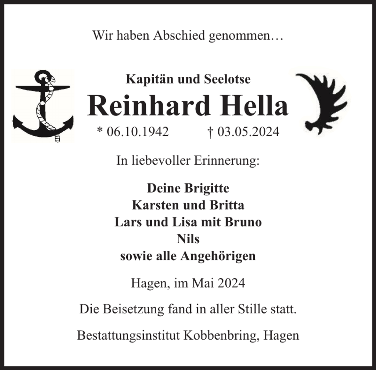 <p>Wir haben Abschied genommen…<br />Kapitän und Seelotse</p><p>Reinhard Hella<br />* 06.10.1942</p><p>† 03.05.2024</p><p>In liebevoller Erinnerung:<br />Deine Brigitte<br />Karsten und Britta<br />Lars und Lisa mit Bruno<br />Nils<br />sowie alle Angehörigen<br />Hagen, im Mai 2024<br />Die Beisetzung fand in aller Stille statt.<br />Bestattungsinstitut Kobbenbring, Hagen</p>
