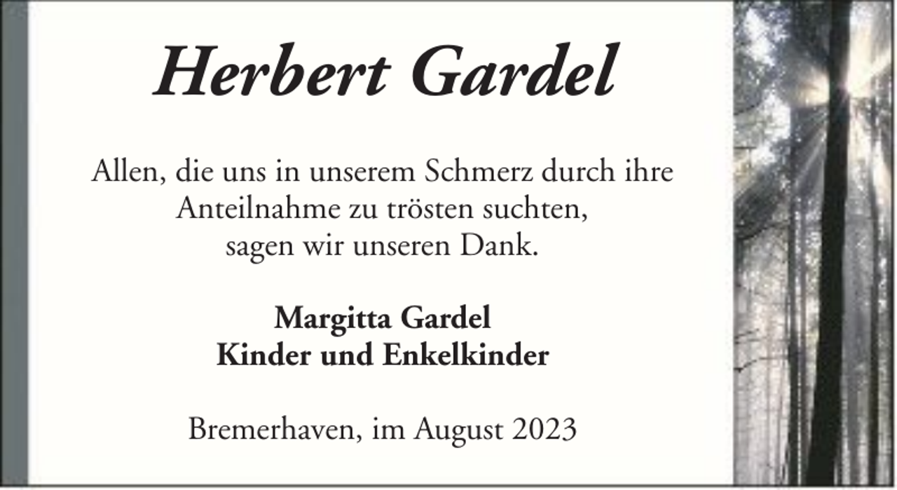 <p>Herbert Gardel<br />Allen, die uns in unserem Schmerz durch ihre<br />Anteilnahme zu trösten suchten,<br />sagen wir unseren Dank.<br />Margitta Gardel<br />Kinder und Enkelkinder<br />Bremerhaven, im August 2023</p>