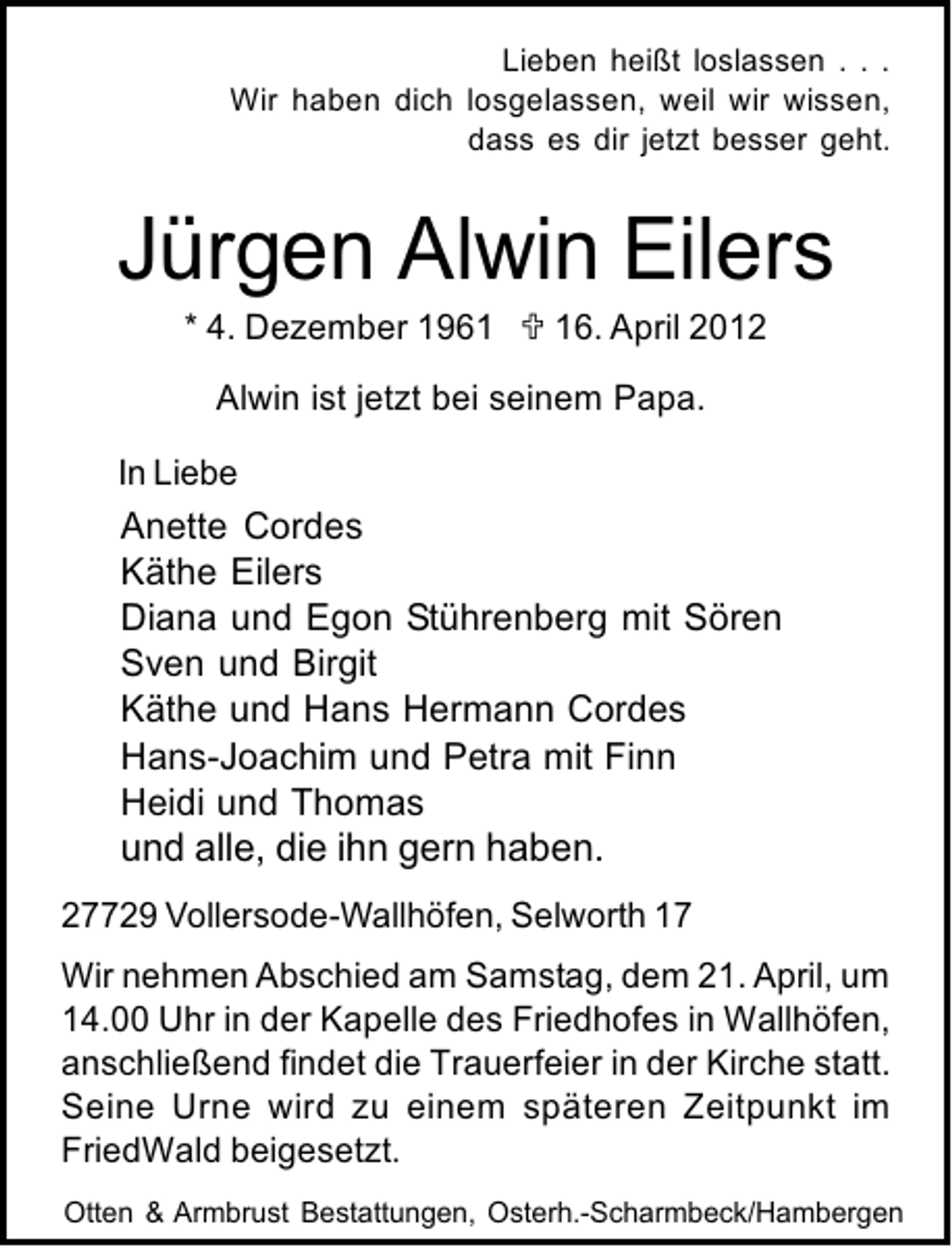 <p>Lieben heißt loslassen . . .<br />Wir haben dich losgelassen, weil wir wissen,<br />dass es dir jetzt besser geht.</p>
<p>Jürgen Alwin Eilers<br />* 4. Dezember 1966. April 2012</p>
<p>Alwin ist jetzt bei seinem Papa.<br />In Liebe<br />Anette Cordes<br />Käthe Eilers<br />Diana und Egon Stührenberg mit Sören<br />Sven und Birgit<br />Käthe und Hans Hermann Cordes<br />Hans-Joachim und Petra mit Finn<br />Heidi und Thomas</p>
<p>und alle, die ihn gern haben.</p>
<p>27729 Vollersode-Wallhöfen, Selworth 17<br />Wir nehmen Abschied am Samstag, dem 21. April, um<br />14.00 Uhr in der Kapelle des Friedhofes in Wallhöfen,<br />anschließend findet die Trauerfeier in der Kirche statt.<br />Seine Urne wird zu einem späteren Zeitpunkt im<br />FriedWald beigesetzt.<br />Otten &amp; Armbrust Bestattungen, Osterh.-Scharmbeck/Hambergen</p>