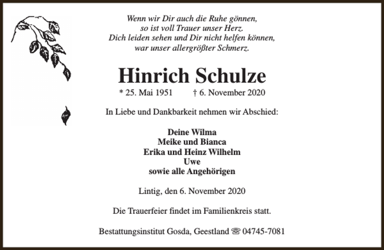 <p>Wenn wir Dir auch die Ruhe gönnen,<br />so ist voll Trauer unser Herz.<br />Dich leiden sehen und Dir nicht helfen können,<br />war unser allergrößter Schmerz.</p><p>Hinrich Schulze<br />* 25. Mai 1951</p><p>† 6. November 2020</p><p>In Liebe und Dankbarkeit nehmen wir Abschied:<br />Deine Wilma<br />Meike und Bianca<br />Erika und Heinz Wilhelm<br />Uwe<br />sowie alle Angehörigen<br />Lintig, den 6. November 2020<br />Die Trauerfeier findet im Familienkreis statt.<br />Bestattungsinstitut Gosda, Geestland s 04745-7081</p>