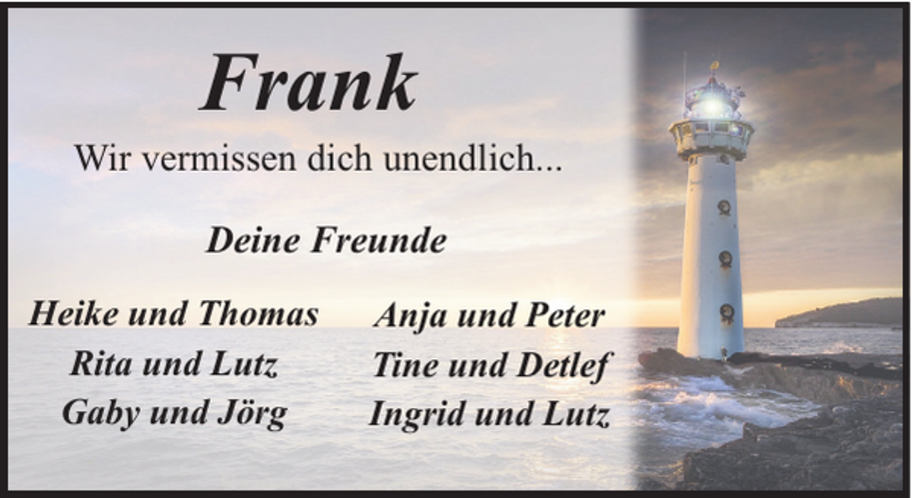 <p>Frank</p><p>Wir vermissen dich unendlich...<br />Deine Freunde<br />Heike und Thomas<br />Rita und Lutz<br />Gaby und Jörg</p><p>Anja und Peter<br />Tine und Detlef<br />Ingrid und Lutz</p>