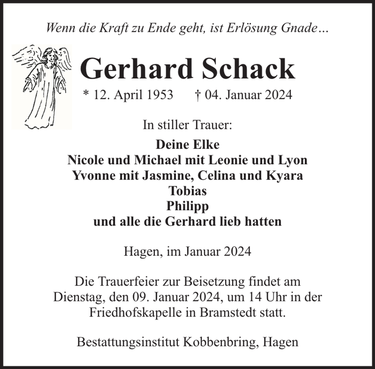 <p>Wenn die Kraft zu Ende geht, ist Erlösung Gnade…</p><p>Gerhard Schack<br />* 12. April 1953</p><p>† 04. Januar 2024</p><p>In stiller Trauer:<br />Deine Elke<br />Nicole und Michael mit Leonie und Lyon<br />Yvonne mit Jasmine, Celina und Kyara<br />Tobias<br />Philipp<br />und alle die Gerhard lieb hatten<br />Hagen, im Januar 2024<br />Die Trauerfeier zur Beisetzung findet am<br />Dienstag, den 09. Januar 2024, um 14 Uhr in der<br />Friedhofskapelle in Bramstedt statt.<br />Bestattungsinstitut Kobbenbring, Hagen</p>