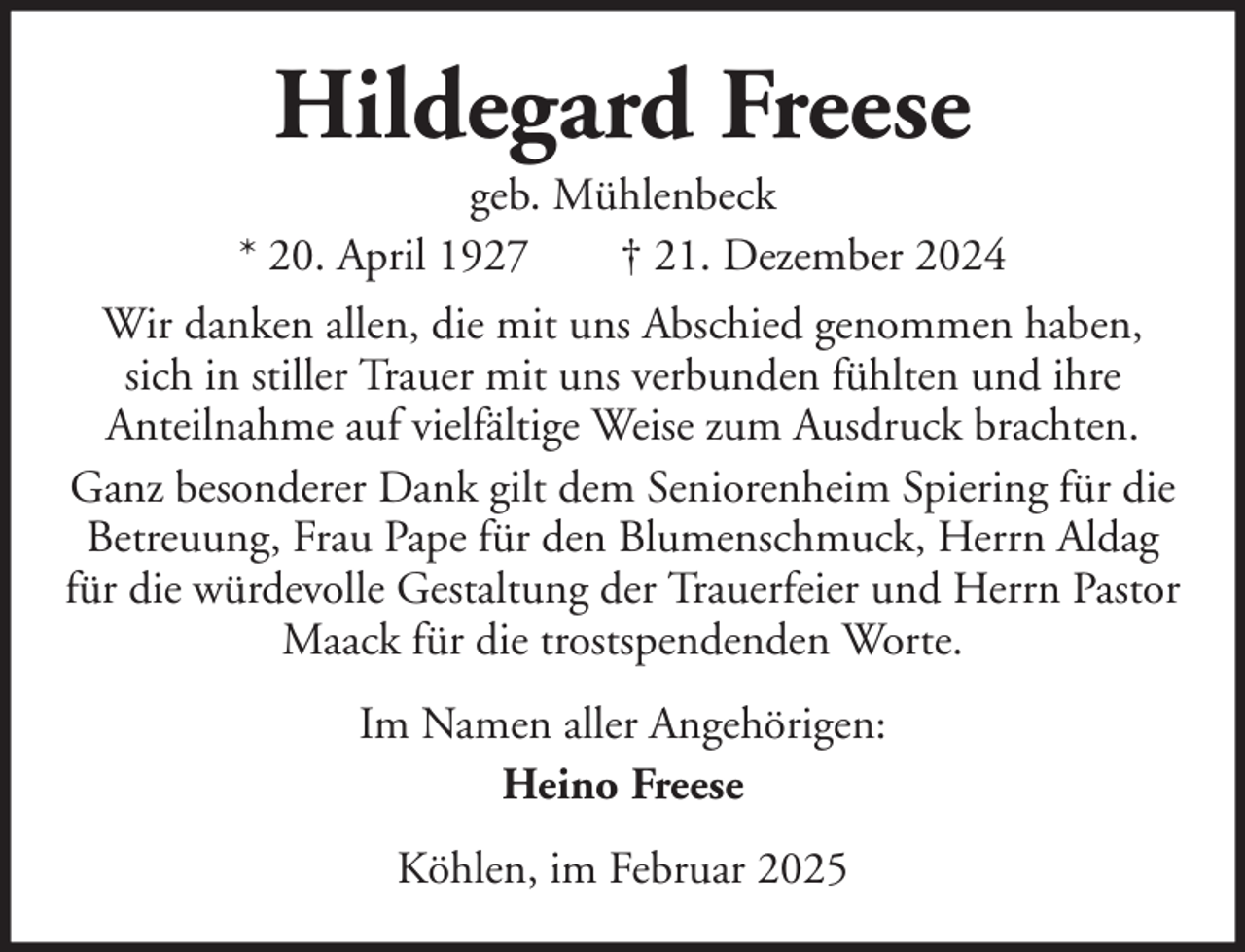 <p>Hildegard Freese<br />geb. Mühlenbeck<br />* 20. April 1927<br />† 21. Dezember 2024<br />Wir danken allen, die mit uns Abschied genommen haben,<br />sich in stiller Trauer mit uns verbunden fühlten und ihre<br />Anteilnahme auf vielfältige Weise zum Ausdruck brachten.<br />Ganz besonderer Dank gilt dem Seniorenheim Spiering für die<br />Betreuung, Frau Pape für den Blumenschmuck, Herrn Aldag<br />für die würdevolle Gestaltung der Trauerfeier und Herrn Pastor<br />Maack für die trostspendenden Worte.<br />Im Namen aller Angehörigen:<br />Heino Freese<br />Köhlen, im Februar 2025</p>