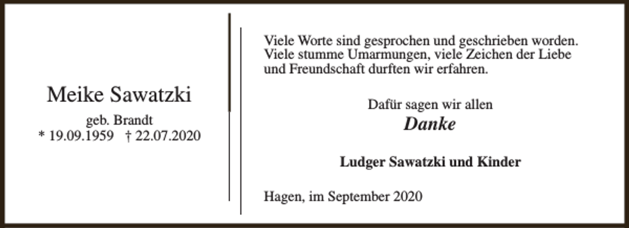 <p>Viele Worte sind gesprochen und geschrieben worden.<br />Viele stumme Umarmungen, viele Zeichen der Liebe<br />und Freundschaft durften wir erfahren.</p><p>Meike Sawatzki<br />geb. Brandt<br />* 19.09.1959 † 22.07.2020</p><p>Dafür sagen wir allen</p><p>Danke</p><p>Ludger Sawatzki und Kinder<br />Hagen, im September 2020</p>