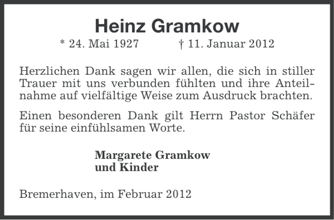 <p>Heinz Gramkow<br />* 24. Mai 1927</p><p>† 11. Januar 2012</p><p>Herzlichen Dank sagen wir allen, die sich in stiller<br />Trauer mit uns verbunden fühlten und ihre Anteilnahme auf vielfältige Weise zum Ausdruck brachten.<br />Einen besonderen Dank gilt Herrn Pastor Schäfer<br />für seine einfühlsamen Worte.<br />Margarete Gramkow<br />und Kinder<br />Bremerhaven, im Februar 2012</p>