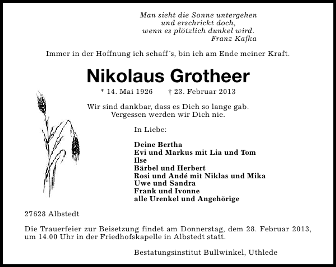 <p>Man sieht die Sonne untergehen<br />und erschrickt doch,<br />wenn es plötzlich dunkel wird.<br />Franz Kafka<br />Immer in der Hoffnung ich schaff´s, bin ich am Ende meiner Kraft.</p><p>Nikolaus Grotheer<br />* 14. Mai 1926</p><p>† 23. Februar 2013</p><p>Wir sind dankbar, dass es Dich so lange gab.<br />Vergessen werden wir Dich nie.<br />In Liebe:<br />Deine Bertha<br />Evi und Markus mit Lia und Tom<br />Ilse<br />Bärbel und Herbert<br />Rosi und Andé mit Niklas und Mika<br />Uwe und Sandra<br />Frank und Ivonne<br />alle Urenkel und Angehörige<br />27628 Albstedt<br />Die Trauerfeier zur Beisetzung findet am Donnerstag, dem 28. Februar 2013,<br />um 14.00 Uhr in der Friedhofskapelle in Albstedt statt.<br />Bestatungsinstitut Bullwinkel, Uthlede</p>