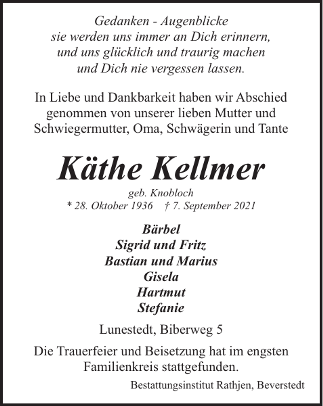 <p>Gedanken - Augenblicke<br />sie werden uns immer an Dich erinnern,<br />und uns glücklich und traurig machen<br />und Dich nie vergessen lassen.<br />In Liebe und Dankbarkeit haben wir Abschied<br />genommen von unserer lieben Mutter und<br />Schwiegermutter, Oma, Schwägerin und Tante</p><p>Käthe Kellmer<br />geb. Knobloch<br />* 28. Oktober 1936 † 7. September 2021</p><p>Bärbel<br />Sigrid und Fritz<br />Bastian und Marius<br />Gisela<br />Hartmut<br />Stefanie<br />Lunestedt, Biberweg 5<br />Die Trauerfeier und Beisetzung hat im engsten<br />Familienkreis stattgefunden.<br />Bestattungsinstitut Rathjen, Beverstedt</p>