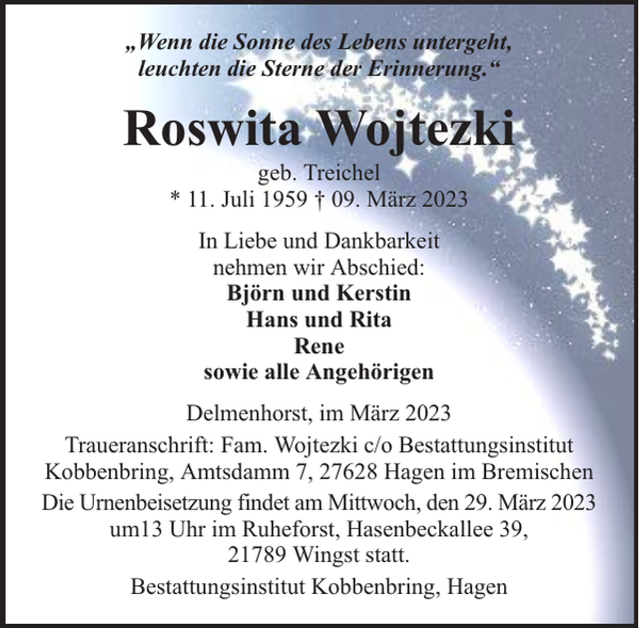 <p>„Wenn die Sonne des Lebens untergeht,<br />leuchten die Sterne der Erinnerung.“</p><p>Roswita Wojtezki<br />geb. Treichel<br />* 11. Juli 1959 † 09. März 2023<br />In Liebe und Dankbarkeit<br />nehmen wir Abschied:<br />Björn und Kerstin<br />Hans und Rita<br />Rene<br />sowie alle Angehörigen<br />Delmenhorst, im März 2023<br />Traueranschrift: Fam. Wojtezki c/o Bestattungsinstitut<br />Kobbenbring, Amtsdamm 7, 27628 Hagen im Bremischen<br />Die Urnenbeisetzung findet am Mittwoch, den 29. März 2023<br />um13 Uhr im Ruheforst, Hasenbeckallee 39,<br />21789 Wingst statt.<br />Bestattungsinstitut Kobbenbring, Hagen</p>
