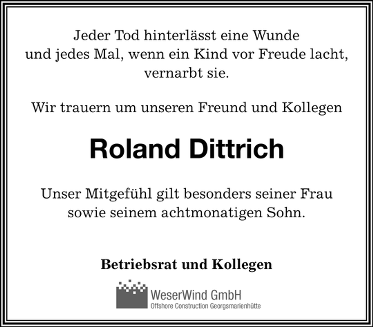 <p>Jeder Tod hinterlässt eine Wunde<br />und jedes Mal, wenn ein Kind vor Freude lacht,<br />vernarbt sie.<br />Wir trauern um unseren Freund und Kollegen</p><p>Roland Dittrich<br />Unser Mitgefühl gilt besonders seiner Frau<br />sowie seinem achtmonatigen Sohn.<br />Betriebsrat und Kollegen<br />WeserWind GmbH<br />Offshore Construction Georgsmarienhütte</p>
