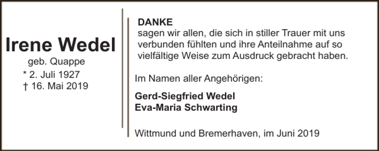 <p>Irene Wedel<br />geb. Quappe<br />* 2. Juli 1927<br />† 16. Mai 2019</p><p>DANKE<br />sagen wir allen, die sich in stiller Trauer mit uns<br />verbunden fühlten und ihre Anteilnahme auf so<br />vielfältige Weise zum Ausdruck gebracht haben.<br />Im Namen aller Angehörigen:<br />Gerd-Siegfried Wedel<br />Eva-Maria Schwarting<br />Wittmund und Bremerhaven, im Juni 2019</p>