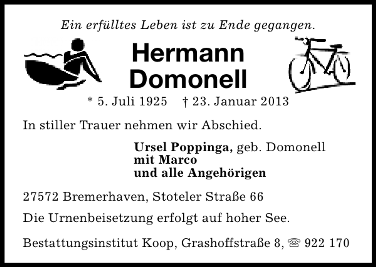 <p>Ein erfülltes Leben ist zu Ende gegangen.</p><p>Hermann<br />Domonell</p><p>* 5. Juli 1925</p><p>† 23. Januar 2013</p><p>In stiller Trauer nehmen wir Abschied.<br />Ursel Poppinga, geb. Domonell<br />mit Marco<br />und alle Angehörigen<br />27572 Bremerhaven, Stoteler Straße 66<br />Die Urnenbeisetzung erfolgt auf hoher See.<br />Bestattungsinstitut Koop, Grashoffstraße 8, s 922 170</p>
