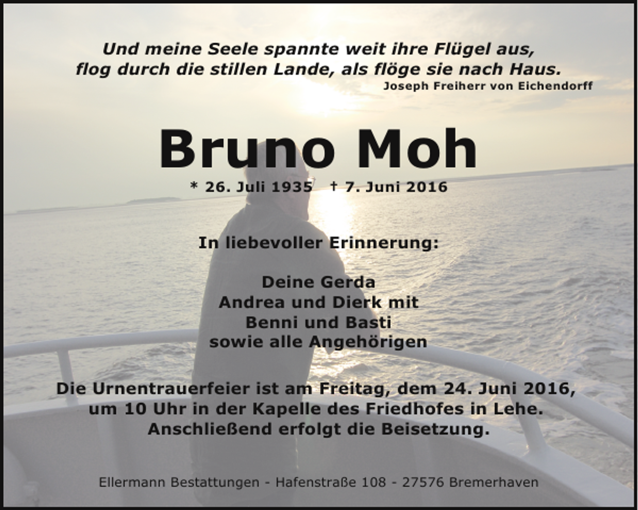 <p>Und meine Seele spannte weit ihre Flügel aus,<br />flog durch die stillen Lande, als flöge sie nach Haus.</p><p>Joseph Freiherr von Eichendorff</p><p>Bruno Moh<br />* 26. Juli 1935</p><p>† 7. Juni 2016</p><p>In liebevoller Erinnerung:<br />Deine Gerda<br />Andrea und Dierk mit<br />Benni und Basti<br />sowie alle Angehörigen<br />Die Urnentrauerfeier ist am Freitag, dem 24. Juni 2016,<br />um 10 Uhr in der Kapelle des Friedhofes in Lehe.<br />Anschließend erfolgt die Beisetzung.<br />Ellermann Bestattungen - Hafenstraße 108 - 27576 Bremerhaven</p>
