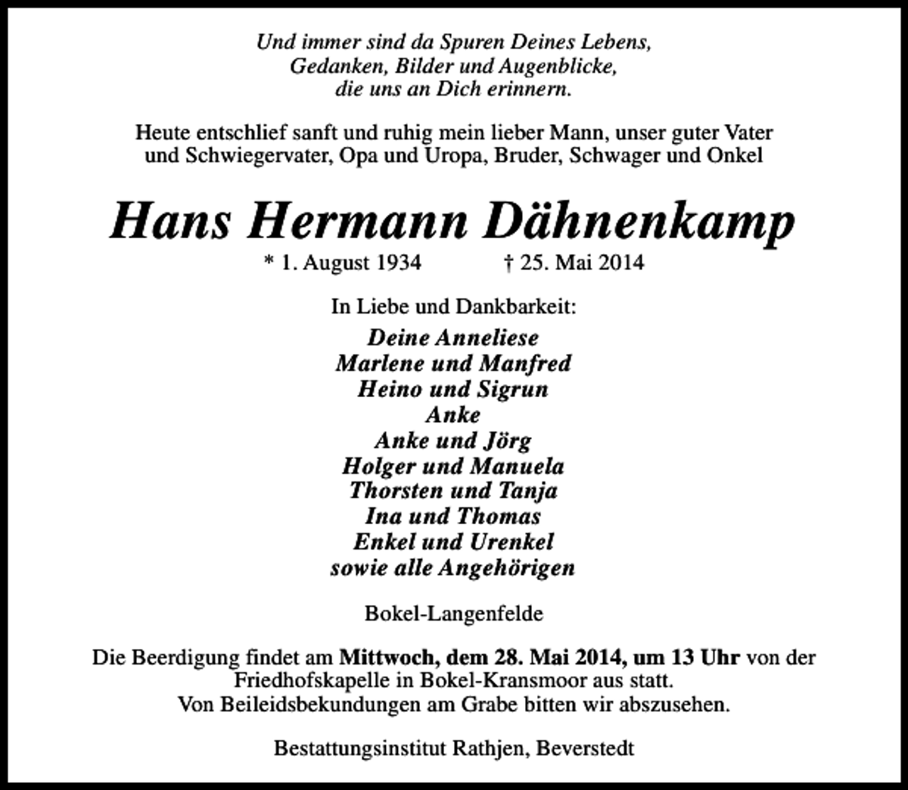 <p>Und immer sind da Spuren Deines Lebens,<br />Gedanken, Bilder und Augenblicke,<br />die uns an Dich erinnern.<br />Heute entschlief sanft und ruhig mein lieber Mann, unser guter Vater<br />und Schwiegervater, Opa und Uropa, Bruder, Schwager und Onkel</p><p>Hans Hermann Dähnenkamp<br />* 1. August 1934</p><p>† 25. Mai 2014</p><p>In Liebe und Dankbarkeit:</p><p>Deine Anneliese<br />Marlene und Manfred<br />Heino und Sigrun<br />Anke<br />Anke und Jörg<br />Holger und Manuela<br />Thorsten und Tanja<br />Ina und Thomas<br />Enkel und Urenkel<br />sowie alle Angehörigen<br />Bokel-Langenfelde</p><p>Die Beerdigung findet am Mittwoch, dem 28. Mai 2014, um 13 Uhr von der<br />Friedhofskapelle in Bokel-Kransmoor aus statt.<br />Von Beileidsbekundungen am Grabe bitten wir abszusehen.<br />Bestattungsinstitut Rathjen, Beverstedt</p>