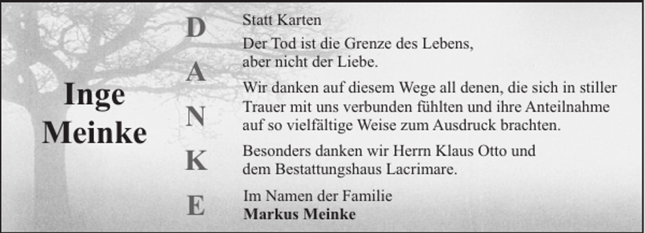<p>D</p><p>Inge<br />Meinke</p><p>A</p><p>Statt Karten<br />Der Tod ist die Grenze des Lebens,<br />aber nicht der Liebe.</p><p>N</p><p>Wir danken auf diesem Wege all denen, die sich in stiller<br />Trauer mit uns verbunden fühlten und ihre Anteilnahme<br />auf so vielfältige Weise zum Ausdruck brachten.</p><p>K</p><p>Besonders danken wir Herrn Klaus Otto und<br />dem Bestattungshaus Lacrimare.</p><p>E</p><p>Im Namen der Familie<br />Markus Meinke</p>