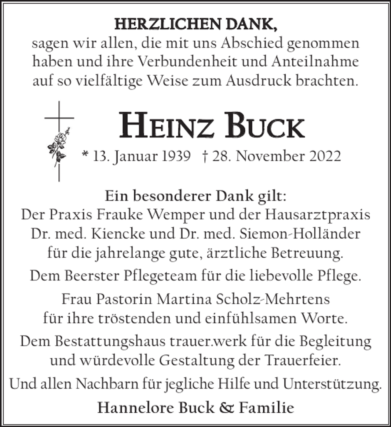 <p>HERZLICHEN DANK,<br />sagen wir allen, die mit uns Abschied genommen<br />haben und ihre Verbundenheit und Anteilnahme<br />auf so vielfältige Weise zum Ausdruck brachten.</p><p>Heinz Buck</p><p>* 13. Januar 1939 † 28. November 2022<br />Ein besonderer Dank gilt:<br />Der Praxis Frauke Wemper und der Hausarztpraxis<br />Dr. med. Kiencke und Dr. med. Siemon-Holländer<br />für die jahrelange gute, ärztliche Betreuung.<br />Dem Beerster Pflegeteam für die liebevolle Pflege.<br />Frau Pastorin Martina Scholz-Mehrtens<br />für ihre tröstenden und einfühlsamen Worte.<br />Dem Bestattungshaus trauer.werk für die Begleitung<br />und würdevolle Gestaltung der Trauerfeier.<br />Und allen Nachbarn für jegliche Hilfe und Unterstützung.</p><p>Hannelore Buck &amp; Familie</p>
