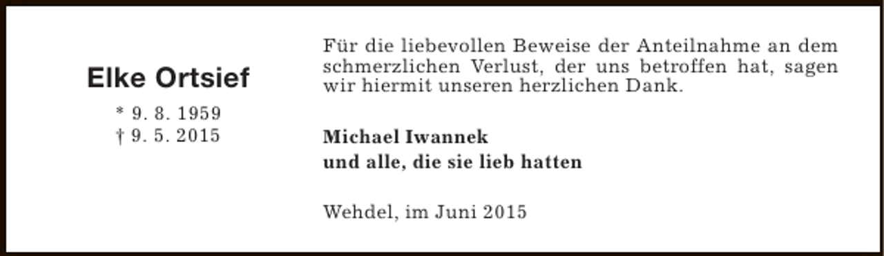 <p>Elke Ortsief<br />* 9. 8. 1959<br />† 9. 5. 2015</p><p>Für die liebevollen Beweise der Anteilnahme an dem<br />schmerzlichen Verlust, der uns betroffen hat, sagen<br />wir hiermit unseren herzlichen Dank.<br />Michael Iwannek<br />und alle, die sie lieb hatten<br />Wehdel, im Juni 2015</p>