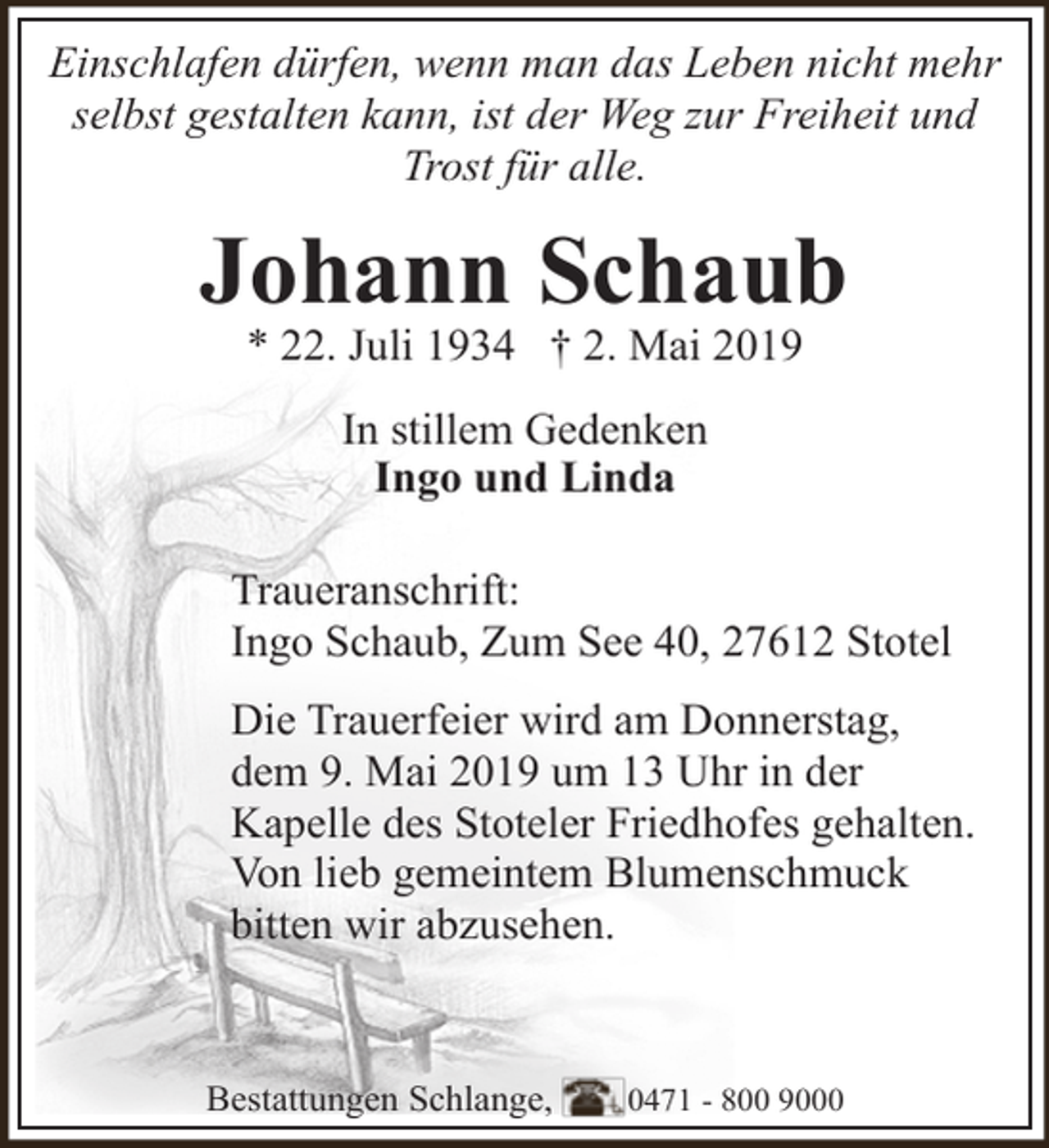 <p>Einschlafen dürfen, wenn man das Leben nicht mehr<br />selbst gestalten kann, ist der Weg zur Freiheit und<br />Trost für alle.</p><p>Johann Schaub<br />* 22. Juli 1934 † 2. Mai 2019<br />In stillem Gedenken<br />Ingo und Linda<br />Traueranschrift:<br />Ingo Schaub, Zum See 40, 27612 Stotel<br />Die Trauerfeier wird am Donnerstag,<br />dem 9. Mai 2019 um 13 Uhr in der<br />Kapelle des Stoteler Friedhofes gehalten.<br />Von lieb gemeintem Blumenschmuck<br />bitten wir abzusehen.</p><p>Bestattungen Schlange,</p><p>0471 - 800 9000</p>