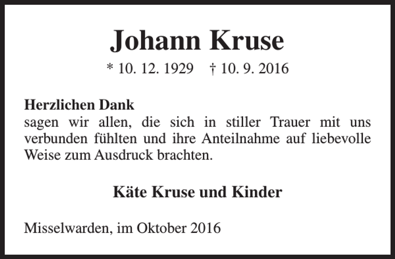 <p>Johann Kruse</p><p>* 10. 12. 1929</p><p>† 10. 9. 2016</p><p>Herzlichen Dank<br />sagen wir allen, die sich in stiller Trauer mit uns<br />verbunden fühlten und ihre Anteilnahme auf liebevolle<br />Weise zum Ausdruck brachten.</p><p>Käte Kruse und Kinder<br />Misselwarden, im Oktober 2016</p>