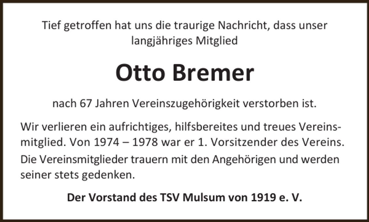 <p>Tief getroffen hat uns die traurige Nachricht, dass unser<br />langjähriges Mitglied</p><p>Otto Bremer<br />nach 67 Jahren Vereinszugehörigkeit verstorben ist.<br />Wir verlieren ein aufrichtiges, hilfsbereites und treues Vereinsmitglied. Von 1974 – 1978 war er 1. Vorsitzender des Vereins.<br />Die Vereinsmitglieder trauern mit den Angehörigen und werden<br />seiner stets gedenken.<br />Der Vorstand des TSV Mulsum von 1919 e. V.</p>