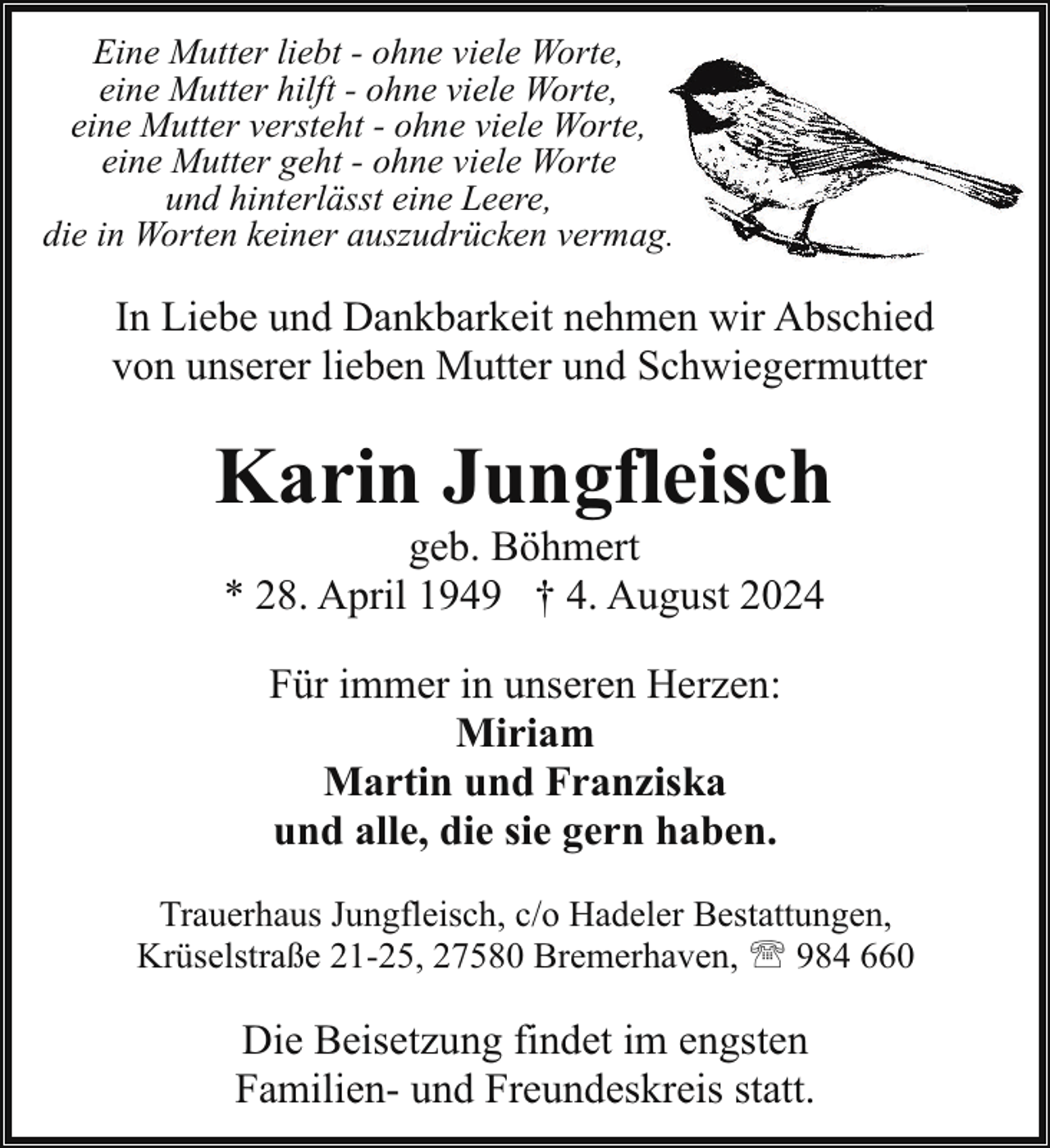 <p>Eine Mutter liebt - ohne viele Worte,<br />eine Mutter hilft - ohne viele Worte,<br />eine Mutter versteht - ohne viele Worte,<br />eine Mutter geht - ohne viele Worte<br />und hinterlässt eine Leere,<br />die in Worten keiner auszudrücken vermag.</p><p>In Liebe und Dankbarkeit nehmen wi<br />wir Abschied<br />von unserer lieben Mutter und Schwiegermutter</p><p>Karin Jungfleisch<br />geb. Böhmert<br />* 28. April 1949 † 4. August 2024<br />Für immer in unseren Herzen:<br />Miriam<br />Martin und Franziska<br />und alle, die sie gern haben.<br />Trauerhaus Jungfleisch, c/o Hadeler Bestattungen,<br />Krüselstraße 21-25, 27580 Bremerhaven, ' 984 660</p><p>Die Beisetzung findet im engsten<br />Familien- und Freundeskreis statt.</p>