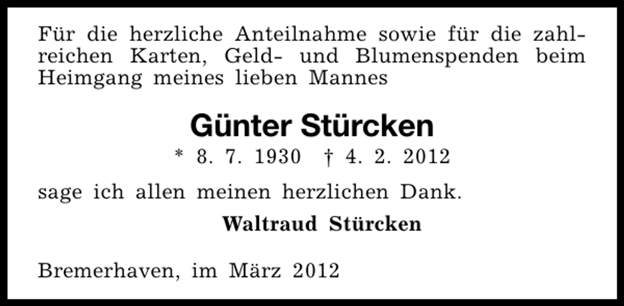 <p>Für die herzliche Anteilnahme sowie für die zahlreichen Karten, Geld- und Blumenspenden beim<br />Heimgang meines lieben Mannes</p>
<p>Günter Stürcken</p>
<p>* 8. 7. 1930 † 4. 2. 2012<br />sage ich allen meinen herzlichen Dank.<br />Waltraud Stürcken<br />Bremerhaven, im März 2012</p>