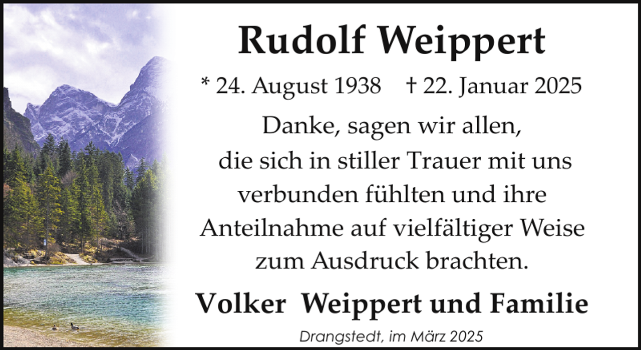 <p>Rudolf Weippert<br />* 24. August 1938</p><p>† 22. Januar 2025</p><p>Danke, sagen wir allen,<br />die sich in stiller Trauer mit uns<br />verbunden fühlten und ihre<br />Anteilnahme auf vielfältiger Weise<br />zum Ausdruck brachten.</p><p>Volker Weippert und Familie<br />Drangstedt, im März 2025</p>