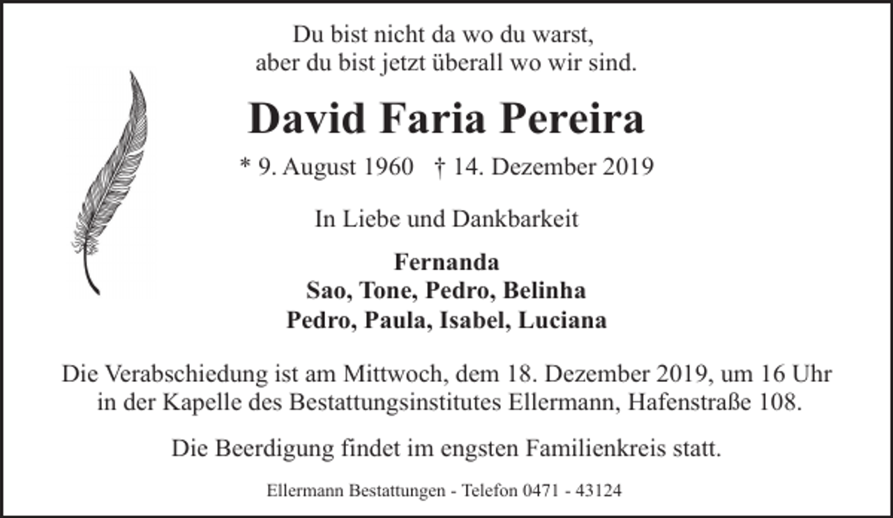 <p>Du bist nicht da wo du warst,<br />aber du bist jetzt überall wo wir sind.</p><p>David Faria Pereira<br />* 9. August 1960 † 14. Dezember 2019<br />In Liebe und Dankbarkeit<br />Fernanda<br />Sao, Tone, Pedro, Belinha<br />Pedro, Paula, Isabel, Luciana<br />Die Verabschiedung ist am Mittwoch, dem 18. Dezember 2019, um 16 Uhr<br />in der Kapelle des Bestattungsinstitutes Ellermann, Hafenstraße 108.<br />Die Beerdigung findet im engsten Familienkreis statt.<br />Ellermann Bestattungen - Telefon 0471 - 43124</p>