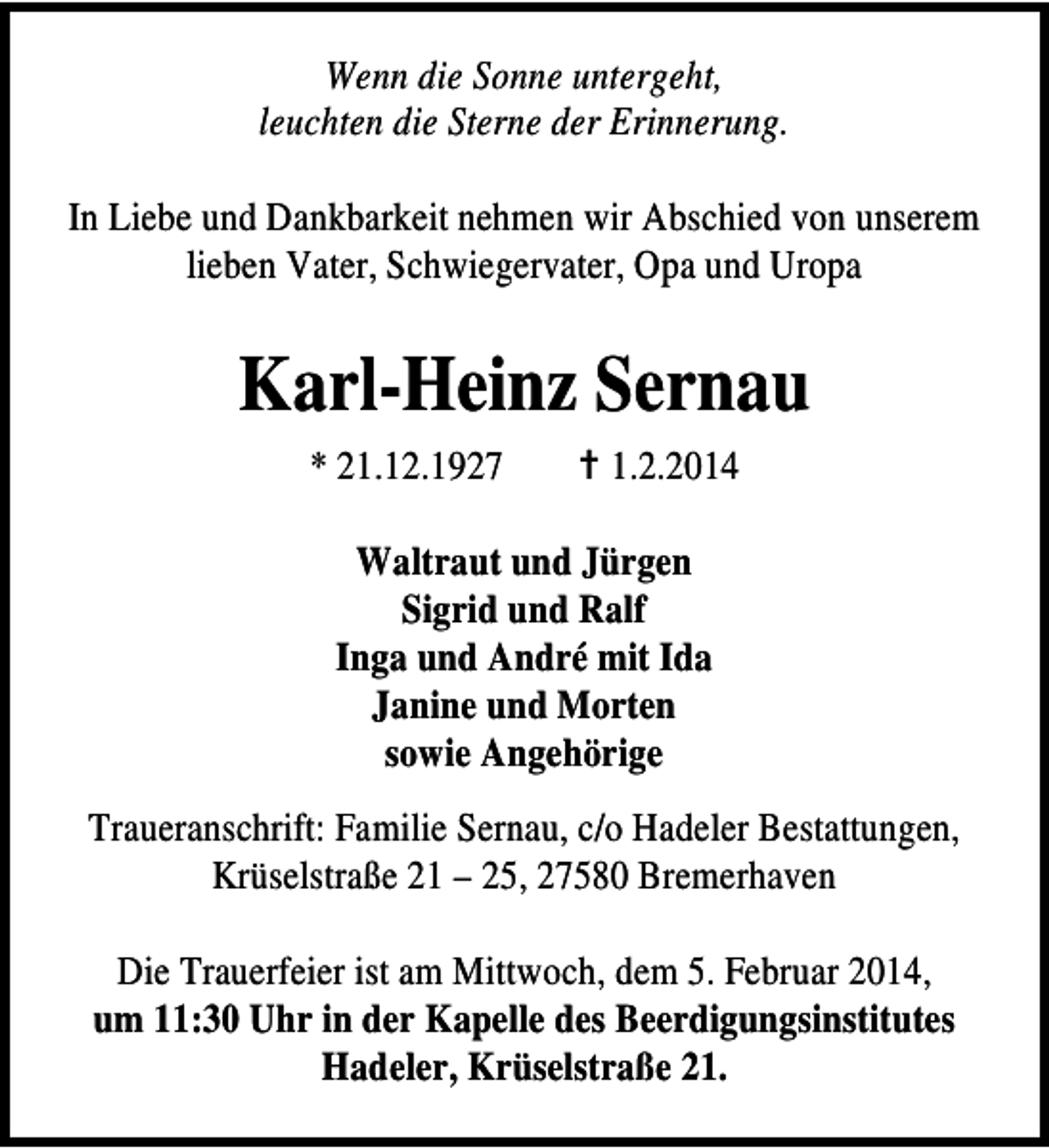 <p>Wenn die Sonne untergeht,<br />leuchten die Sterne der Erinnerung.<br />In Liebe und Dankbarkeit nehmen wir Abschied von unserem<br />lieben Vater, Schwiegervater, Opa und Uropa</p><p>Karl-Heinz Sernau<br />* 21.12.1927</p><p>1.2.2014</p><p>Waltraut und Jürgen<br />Sigrid und Ralf<br />Inga und André mit Ida<br />Janine und Morten<br />sowie Angehörige<br />Traueranschrift: Familie Sernau, c/o Hadeler Bestattungen,<br />Krüselstraße 21 – 25, 27580 Bremerhaven<br />Die Trauerfeier ist am Mittwoch, dem 5. Februar 2014,<br />um 11:30 Uhr in der Kapelle des Beerdigungsinstitutes<br />Hadeler, Krüselstraße 21.</p>