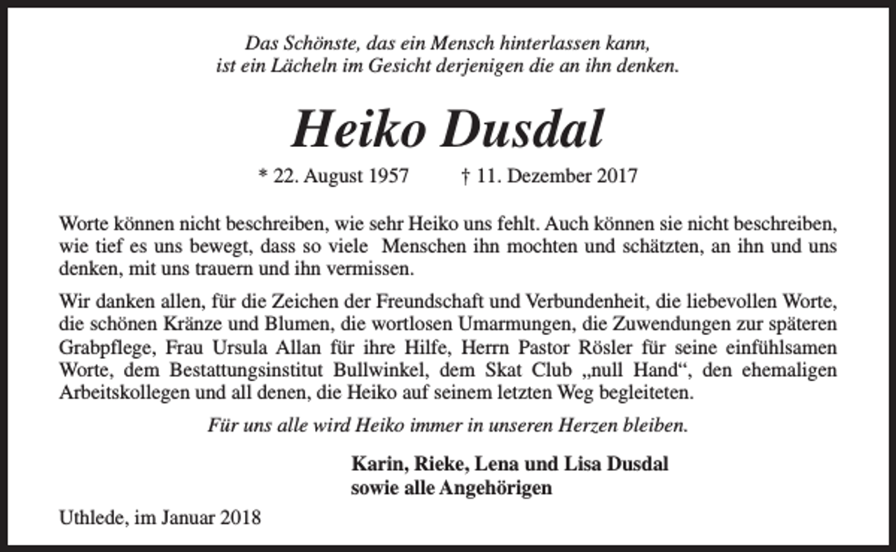 <p>Das Schönste, das ein Mensch hinterlassen kann,<br />ist ein Lächeln im Gesicht derjenigen die an ihn denken.</p><p>Heiko Dusdal</p><p>* 22. August 1957</p><p>† 11. Dezember 2017</p><p>Worte können nicht beschreiben, wie sehr Heiko uns fehlt. Auch können sie nicht beschreiben,<br />wie tief es uns bewegt, dass so viele Menschen ihn mochten und schätzten, an ihn und uns<br />denken, mit uns trauern und ihn vermissen.<br />Wir danken allen, für die Zeichen der Freundschaft und Verbundenheit, die liebevollen Worte,<br />die schönen Kränze und Blumen, die wortlosen Umarmungen, die Zuwendungen zur späteren<br />Grabpflege, Frau Ursula Allan für ihre Hilfe, Herrn Pastor Rösler für seine einfühlsamen<br />Worte, dem Bestattungsinstitut Bullwinkel, dem Skat Club „null Hand“, den ehemaligen<br />Arbeitskollegen und all denen, die Heiko auf seinem letzten Weg begleiteten.<br />Für uns alle wird Heiko immer in unseren Herzen bleiben.<br />Karin, Rieke, Lena und Lisa Dusdal<br />sowie alle Angehörigen<br />Uthlede, im Januar 2018</p>